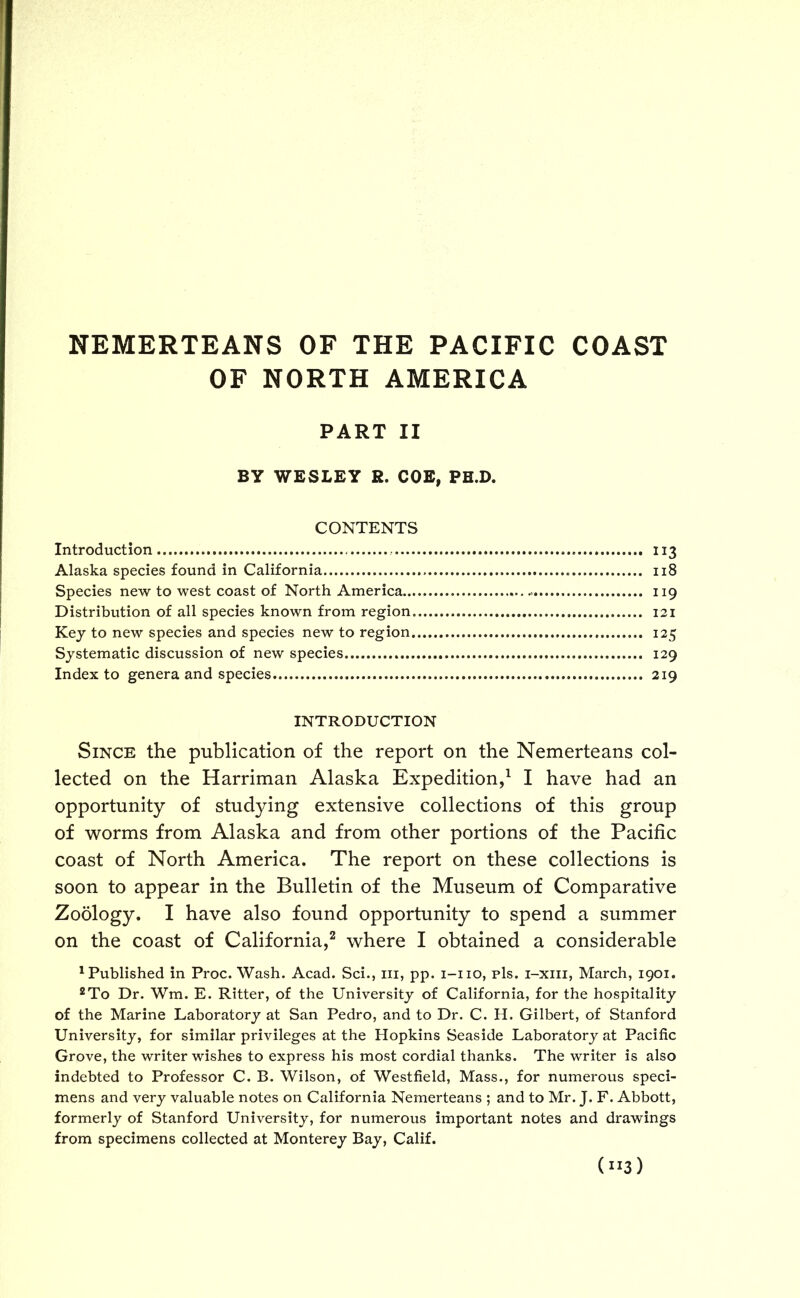 OF NORTH AMERICA PART II BY WESLEY R. COE, PH.D. CONTENTS Introduction 113 Alaska species found in California 118 Species new to west coast of North America .- 119 Distribution of all species known from region. 121 Key to new species and species new to region 125 Systematic discussion of new species 129 Index to genera and species 219 INTRODUCTION Since the publication of the report on the Nemerteans col- lected on the Harriman Alaska Expedition,1 I have had an opportunity of studying extensive collections of this group of worms from Alaska and from other portions of the Pacific coast of North America. The report on these collections is soon to appear in the Bulletin of the Museum of Comparative Zoology. I have also found opportunity to spend a summer on the coast of California,2 where I obtained a considerable 1 Published in Proc. Wash. Acad. Sci., in, pp. 1-110, pis. i-xiii, March, 1901. 2To Dr. Wm. E. Ritter, of the University of California, for the hospitality of the Marine Laboratory at San Pedro, and to Dr. C. H. Gilbert, of Stanford University, for similar privileges at the Hopkins Seaside Laboratory at Pacific Grove, the writer wishes to express his most cordial thanks. The writer is also indebted to Professor C. B. Wilson, of Westfield, Mass., for numerous speci- mens and very valuable notes on California Nemerteans ; and to Mr. J. F. Abbott, formerly of Stanford University, for numerous important notes and drawings from specimens collected at Monterey Bay, Calif. 0-3)