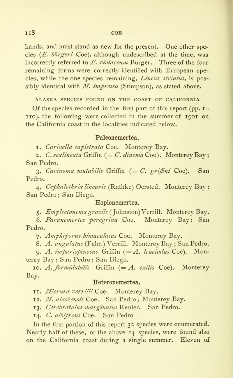 hands, and must stand as new for the present. One other spe- cies (E. burger i Coe), although undescribed at the time, was incorrectly referred to E. violciceum Burger. Three of the four remaining forms were correctly identified with European spe- cies, while the one species remaining, Linens striatus, is pos- sibly identical with M, imjyressa (Stimpson), as stated above. ALASKA SPECIES FOUND ON THE COAST OF CALIFORNIA Of the species recorded in the first part of this report (pp. i- no), the following were collected in the summer of 1901 on the California coast in the localities indicated below. Paleonemertea. 1. Carinella cafistrata Coe. Monterey Bay. 2. C. sexlineata Griffin (= C. dinema Coe). Monterey Bay; San Pedro. 3. Carinoma mutabilis Griffin (= C. griffini Coe). San Pedro. 4. Cefhalothrix linearis (Rathke) Oersted. Monterey Bay; San Pedro; San Diego. Hoplonemertea. 5. Emflectonema gracile (Johnston) Verrill. Monterey Bay. 6. Paranemertes feregrina Coe. Monterey Bay; San Pedro. 7. Amfhij)orus bimaculatus Coe. Monterey Bay. 8. A, angulatus (Fabr.) Verrill. Monterey Bay; San Pedro. 9. A. imfaris^pinosus Griffin (=A. leuciodus Coe). Mon- terey Bay; San Pedro; San Diego. 10. A. formidabilis Griffin (= A, exilis Coe). Monterey Bay. Heteronemertea. 11. Micrura verrilli Coe. Monterey Bay. 12. M. alaskensis Coe. San Pedro; Monterey Bay. 13. Cerebratnlus marginatus'Remer. San Pedro. 14. C. albifrons Coe. San Pedro In the first portion of this report 32 species were enumerated. Nearly half of these, or the above 14 species, were found also on the California coast during a single summer. Eleven of