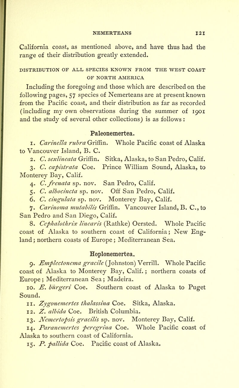 California coast, as mentioned above, and have thus had the range of their distribution greatly extended. DISTRIBUTION OF ALL SPECIES KNOWN FROM THE WEST COAST OF NORTH AMERICA Including the foregoing and those which are described on the following pages, 57 species of Nemerteans are at present known from the Pacific coast, and their distribution as far as recorded (including my own observations during the summer of 1901 and the study of several other collections) is as follows: Paleonemertea. 1. Carinella rubra Griffin. Whole Pacific coast of Alaska to Vancouver Island, B. C. 2. C. sexlineata Griffin. Sitka, Alaska, to San Pedro, Calif. 3. C. cafistrata Coe. Prince William Sound, Alaska, to Monterey Bay, Calif. 4. C.frenata sp. nov. San Pedro, Calif. 5. C. albocincta sp. nov. Off San Pedro, Calif. 6. C. cingulata sp. nov. Monterey Bay, Calif. 7. Carinoyna mutabilis Griffin. Vancouver Island, B. C., to San Pedro and San Diego, Calif. 8. Cefhalothrix linearis (Rathke) Oersted. Whole Pacific coast of Alaska to southern coast of California; New Eng- land ; northern coasts of Europe; Mediterranean Sea. Hoplonemertea. 9. Emflectonema gracile (Johnston) Verrill. Whole Pacific coast of Alaska to Monterey Bay, Calif.; northern coasts of Europe ; Mediterranean Sea; Madeira. 10. E. burgeri Coe. Southern coast of Alaska to Puget Sound. 11. Zygonemertes thalassina Coe. Sitka, Alaska. 12. Z. albida Coe. British Columbia. 13. Nemerto^sis gracilis sp. nov. Monterey Bay, Calif. 14. Paranemertes feregrina Coe. Whole Pacific coast of Alaska to southern coast of California. 15. P. fallida Coe. Pacific coast of Alaska.