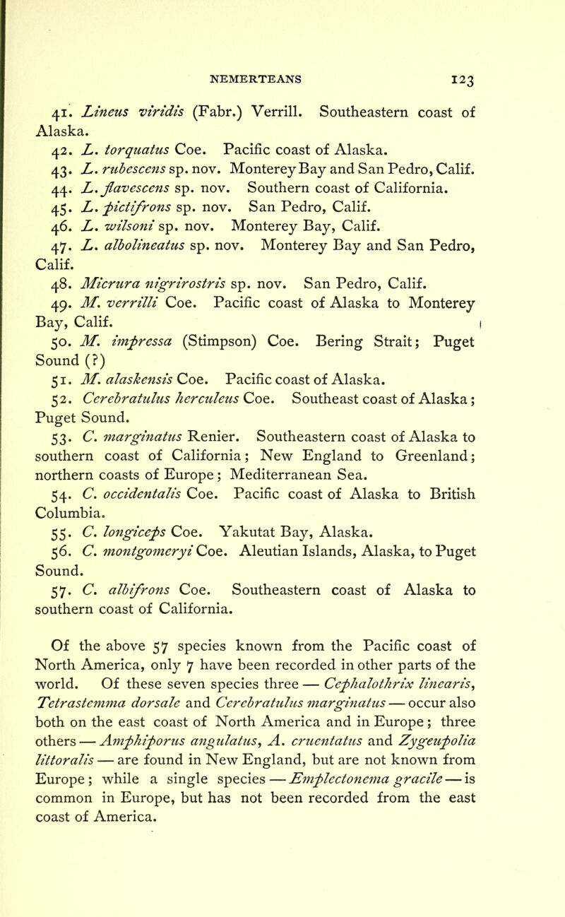 41. Linens viridis (Fabr.) Verrill. Southeastern coast of Alaska. 42. L. torquatus Coe. Pacific coast of Alaska. 43. A. rubescens sp. nov. Monterey Bay and San Pedro, Calif. 44. L. jlavescens sp. nov. Southern coast of California. 45. L. fictifrons sp. nov. San Pedro, Calif. 46. A. wilsoni sp. nov. Monterey Bay, Calif. 47. A. albolineatus sp. nov. Monterey Bay and San Pedro, Calif. 48. Micrura nigrirostris sp. nov. San Pedro, Calif. 49. M. verrilli Coe. Pacific coast of Alaska to Monterey Bay, Calif. 50. M. imfressa (Stimpson) Coe. Bering Strait; Puget Sound (?) 51. M. alaskensis Coe. Pacific coast of Alaska. 52. Cerebratulus herculeus Coe. Southeast coast of Alaska; Puget Sound. 53. C. marginatus Renier. Southeastern coast of Alaska to southern coast of California; New England to Greenland; northern coasts of Europe ; Mediterranean Sea. 54. C. occidentalis Coe. Pacific coast of Alaska to British Columbia. 55. C. longicefs Coe. Yakutat Bay, Alaska. 56. C. montgomeryi Coe. Aleutian Islands, Alaska, to Puget Sound. 57. C. albifrons Coe. Southeastern coast of Alaska to southern coast of California. Of the above 57 species known from the Pacific coast of North America, only 7 have been recorded in other parts of the world. Of these seven species three — Cefhalothrix linearis, Tetrastemma dor sale and Cerebratulus marginatus — occur also both on the east coast of North America and in Europe ; three others — Am^hiforus angulatus, A. cruentatus and Zygeufolia littoralis — are found in New England, but are not known from Europe; while a single species—Emjylectonema gracile — is common in Europe, but has not been recorded from the east coast of America.