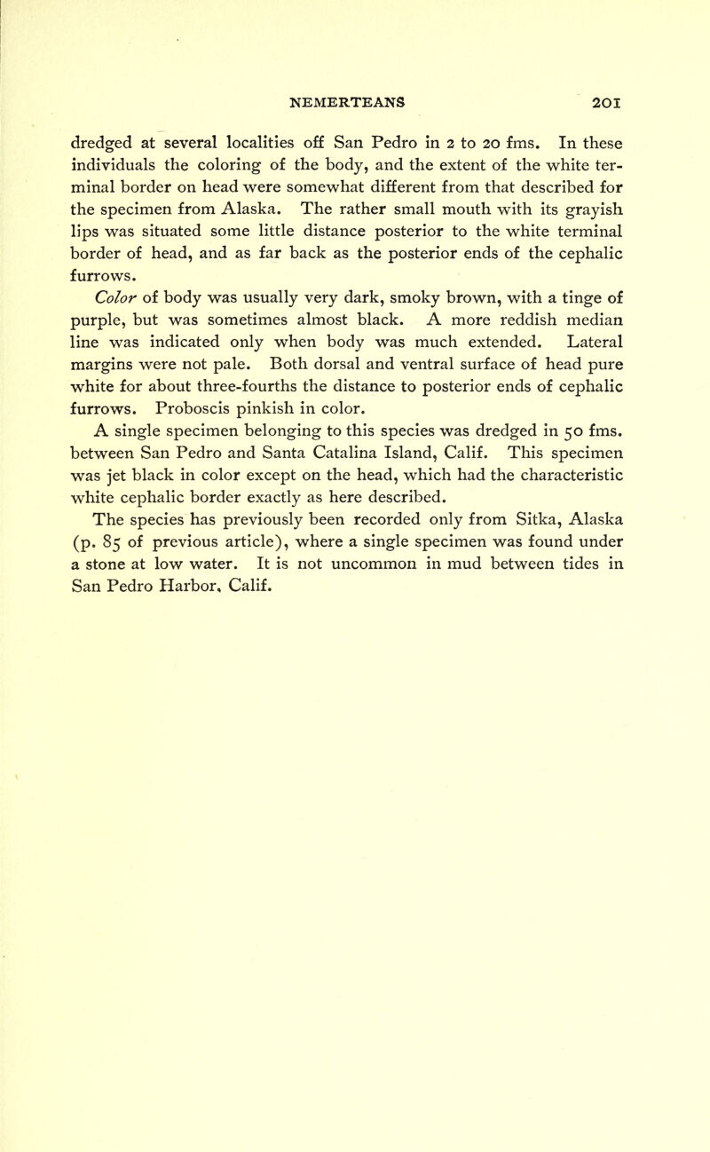 dredged at several localities off San Pedro in 2 to 20 fms. In these individuals the coloring of the body, and the extent of the white ter- minal border on head were somewhat different from that described for the specimen from Alaska. The rather small mouth with its grayish lips was situated some little distance posterior to the white terminal border of head, and as far back as the posterior ends of the cephalic furrows. Color of body was usually very dark, smoky brown, with a tinge of purple, but was sometimes almost black. A more reddish median line was indicated only when body was much extended. Lateral margins were not pale. Both dorsal and ventral surface of head pure white for about three-fourths the distance to posterior ends of cephalic furrows. Proboscis pinkish in color. A single specimen belonging to this species was dredged in 50 fms. between San Pedro and Santa Catalina Island, Calif. This specimen was jet black in color except on the head, which had the characteristic white cephalic border exactly as here described. The species has previously been recorded only from Sitka, Alaska (p. 85 of previous article), where a single specimen was found under a stone at low water. It is not uncommon in mud between tides in San Pedro Harbor, Calif.