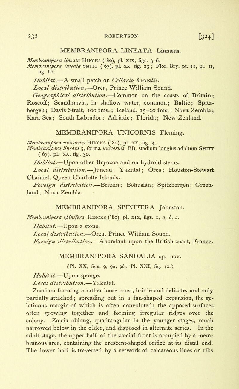 MEMBRANIPORA LINEATA Linnseus. Membranipora lineata Hincks (’80), pi. xix, figs. 3-6. Membranipora lineata Smitt (’67), pi. xx, fig. 23 ; Flor. Bry. pt. n, pi. 11, fig. 62. Habitat.—A small patch on Cellaria borealis. Local distribution.—Orca, Prince William Sound. Geographical distribution.—Common on the coasts of Britain; Roscoff; Scandinavia, in shallow water, common; Baltic; Spitz- bergen; Davis Strait, 100 fms. ; Iceland, 15-20 fms.; Nova Zembla; Kara Sea; South Labrador; Adriatic; Florida; New Zealand. MEMBRANIPORA UNICORNIS Fleming. Membranipora unicornis Hincks (’80), pi. xx, fig. 4. Membranipora lineata 5, forma unicornis, BB, stadium longius adultum Smitt (’67), pi. xx, fig. 30. Habitat.—Upon other Bryozoa and on hydroid stems. Local distribution.—Juneau; Yakutat; Orca; Houston-Stewart Channel, Queen Charlotte Islands. Foreign distribution.—Britain; Bohuslan; Spitzbergen; Green- land; Nova Zembla. MEMBRANIPORA SPINIFERA Johnston. Membranipora spinifera Hincks (’8o), pi. xix, figs. 1, a, b, c. Habitat.—Upon a stone. Local distribution.—Orca, Prince William Sound. Foreign distribution.—Abundant upon the British coast, France. MEMBRANIPORA SAND ALIA sp. nov. (PI. XX, figs. 9, 9a, 9b\ PI. XXI, fig. 10.) Habitat.—Upon sponge. Local distribution.—Yakutat. Zoarium forming a rather loose crust, brittle and delicate, and only partially attached; spreading out in a fan-shaped expansion, the ge- latinous margin of which is often convoluted; the apposed surfaces often growing together and forming irregular ridges over the colony. Zoecia oblong, quadrangular in the younger stages, much narrowed below in the older, and disposed in alternate series. In the adult stage, the upper half of the zoecial front is occupied by a mem- branous area, containing the crescent-shaped orifice at its distal end. The lower half is traversed by a network of calcareous lines or ribs