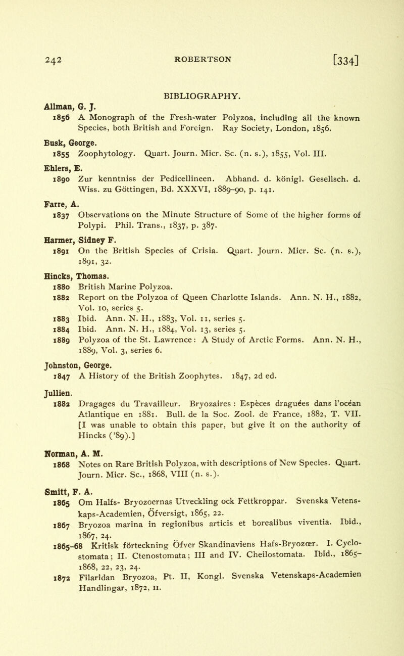 BIBLIOGRAPHY. Allman, G. J. 1856 A Monograph of the Fresh-water Polyzoa, including all the known Species, both British and Foreign. Ray Society, London, 1856. Busk, George. 1855 Zoophytology. Quart. Journ. Micr. Sc. (n. s.), 1855, Vol. III. Billers, E. 1890 Zur kenntniss der Pedicellineen. Abhand. d. konigl. Gesellsch. d. Wiss. zu Gottingen, Bd. XXXVI, 1889-90, p. 141. Farre, A. 1837 Observations on the Minute Structure of Some of the higher forms of Polypi. Phil. Trans., 1837, p. 387. Harmer, Sidney F. 1891 On the British Species of Crisia. Quart. Journ. Micr. Sc. (n. s.), 1891, 32. Hincks, Thomas. 1880 British Marine Polyzoa. 1882 Report on the Polyzoa of Queen Charlotte Islands. Ann. N. H., 1882, Vol. 10, series 5. 1883 Ibid. Ann. N. H., 1883, Vol. 11, series 5. 1884 Ibid. Ann. N. H., 1884, Vol. 13, series 5. 1889 Polyzoa of the St. Lawrence: A Study of Arctic Forms. Ann. N. H., 1889, Vol. 3, series 6. Johnston, George. 1847 A History of the British Zoophytes. 1847, 2d ed. Jullien. 1882 Dragages du Travailleur. Bryozaires : Especes dragu^es dans l’ocean Atlantique en 1881. Bull, de la Soc. Zool. de France, 1882, T. VII. [I was unable to obtain this paper, but give it on the authority of Hincks (’89).] Norman, A. M. 1868 Notes on Rare British Polyzoa, with descriptions of New Species. Quart. Journ. Micr. Sc., 1868, VIII (n. s.). Smitt, F. A. 1865 Om Halfs- Bryozoernas Utveckling ock Fettkroppar. Svenska Vetens- kaps-Academien, Ofversigt, 1865, 22. 1867 Bryozoa marina in regionibus articis et borealibus viventia. Ibid., 1867, 24. 1865-68 Kritisk forteckning Ofver Skandinaviens Hafs-Bryozcer. I. Cyclo- stomata; II. Ctenostomata; III and IV. Cheilostomata. Ibid., 1865- 1868, 22, 23, 24. 1872 Filaridan Bryozoa, Pt. II, Kongl. Svenska Vetenskaps-Academien Handlingar, 1872, 11.