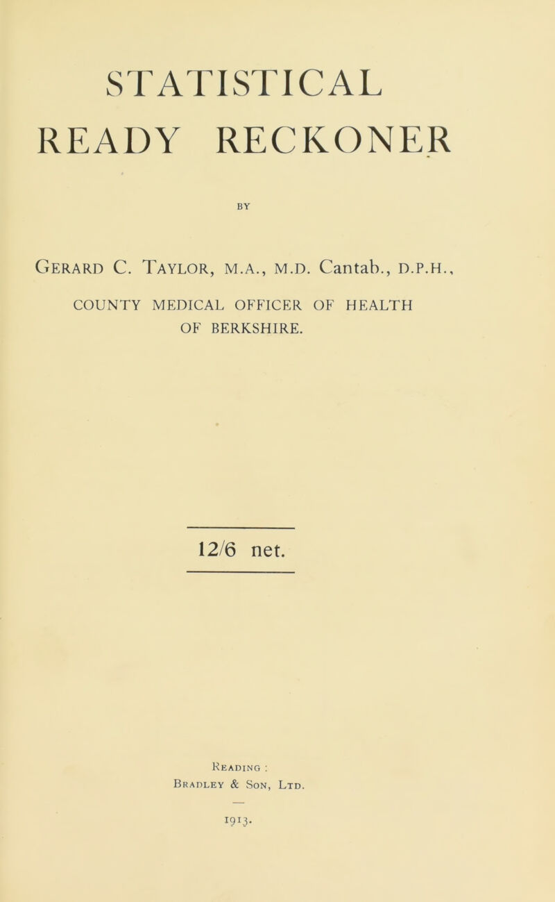 STATISTICAL READY RECKONER BY Gerard C. Taylor, m.a., m.d. Cantab., d.p.h., COUNTY MEDICAL OFFICER OF HEALTH OF BERKSHIRE. 12/6 net. Reading ; Bradley & Son, Ltd.