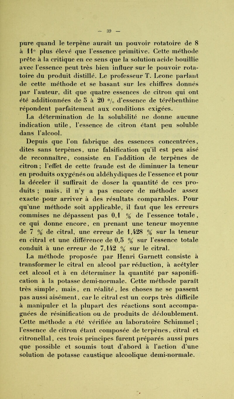 pure quand le terpène aurait un pouvoir rotatoire de 8 à 11° plus élevé que l’essence primitive. Cette méthode prête à la critique en ce sens que la solution acide bouillie avec l’essence peut très bien influer sur le pouvoir rota- toire du produit distillé. Le professeur T. Leone parlant de cette méthode et se basant sur les chiffres donnés par l’auteur, dit que quatre essences de citron qui ont été additionnées de 5 à 20 % d’essence de térébenthine répondent parfaitement aux conditions exigées. La détermination de la solubilité ne donne aucune indication utile, l’essence de citron étant peu soluble dans l’alcool. Depuis que l’on fabrique des essences concentrées, dites sans terpènes, une falsification qu’il est peu aisé de reconnaître, consiste en l’addition de terpènes de citron ; Peffet de cette fraude est de diminuer la teneur en produits oxygénés ou aldéhydiques de Tessence et pour la déceler il suffirait de doser la quantité de ces pro- duits ; mais, il n’y a pas encore de méthode assez exacte pour arriver à des résultats comparables. Pour qu’une méthode soit applicable, il faut que les erreurs commises ne dépassent pas 0,1 % de l’essence totale, ce qui donne encore, en prenant une teneur moyenne de 7 % de citral, une erreur de 1,428 % sur la teneur en citral et une différence de 0,5 % sur l’essence totale conduit à une erreur de 7,142 % sur le citral. La méthode proposée par Henri Garnett consiste à transformer le citral en alcool par réduction, à acétyler cet alcool et à en déterminer la quantité par saponifi- cation à la potasse demi-normale. Cette méthode paraît très simple, mais, en réalité, les choses ne se passent pas aussi aisément, car le citral est un corps très difficile à manipuler et la plupart des réactions sont accompa- gnées de résinification ou de produits de dédoublement. Cette méthode a été vérifiée au laboratoire Schimmel ; l’essence de citron étant composée de terpènes, citral et citronellal, ces trois principes furent préparés aussi purs que possible et soumis tout d’abord à l’action d’une solution de potasse caustique alcoolique demi-normale.