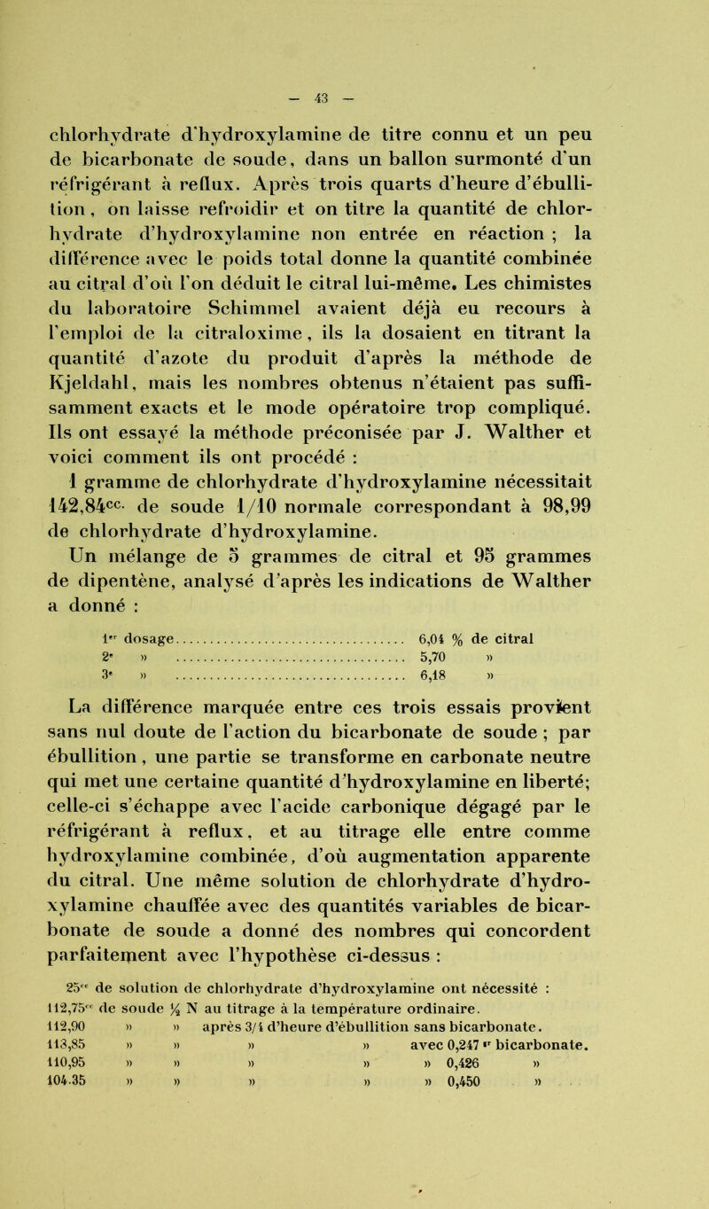 chlorhydrate d'hydroxylamine de titre connu et un peu de bicarbonate de soude, dans un ballon surmonté d’un réfrigérant à reflux. Après trois quarts d’heure d’ébulli- tion , on laisse refroidir et on titre la quantité de chlor- hydrate d’hydroxylamine non entrée en réaction ; la dilYérence avec le poids total donne la quantité combinée au citral d’où l’on déduit le citral lui-même. Les chimistes du laboratoire Schimmel avaient déjà eu recours à l’emploi de la citraloxime, ils la dosaient en titrant la quantité d’azote du produit d’après la méthode de Kjeldahl, mais les nombres obtenus n’étaient pas suffi- samment exacts et le mode opératoire trop compliqué. Ils ont essayé la méthode préconisée par J. Walther et voici comment ils ont procédé : 1 gramme de chlorhydrate d’hydroxylamine nécessitait 142,84^c. (te soude l/IO normale correspondant à 98,99 de chlorhydrate d’hydroxylamine. Un mélange de o grammes de citral et 95 grammes de dipentène, analysé d’après les indications de Walther a donné : l dosage 6,04 % de citral 2' » 5,70 » 3« » 6,18 » La différence marquée entre ces trois essais provient sans nul doute de l’action du bicarbonate de soude ; par ébullition, une partie se transforme en carbonate neutre qui met une certaine quantité d’hydroxylamine en liberté; celle-ci s’échappe avec l’acide carbonique dégagé par le réfrigérant à reflux, et au titrage elle entre comme hydroxylamine combinée, d’où augmentation apparente du citral. Une même solution de chlorhydrate d’hydro- xylamine chauffée avec des quantités variables de bicar- bonate de soude a donné des nombres qui concordent parfaitement avec l’hypothèse ci-dessus : 25 de solution de chlorhydrate d’hydroxylamine ont nécessité : 112,75 de soude % N au titrage à la température ordinaire. 112,90 » » après 3/i d’heure d’ébullition sans bicarbonate. 113,85 » » » » avec 0,247 bicarbonate. 110,95 » » » » » 0,426 » 104.35 » » )) )) » 0,450 »