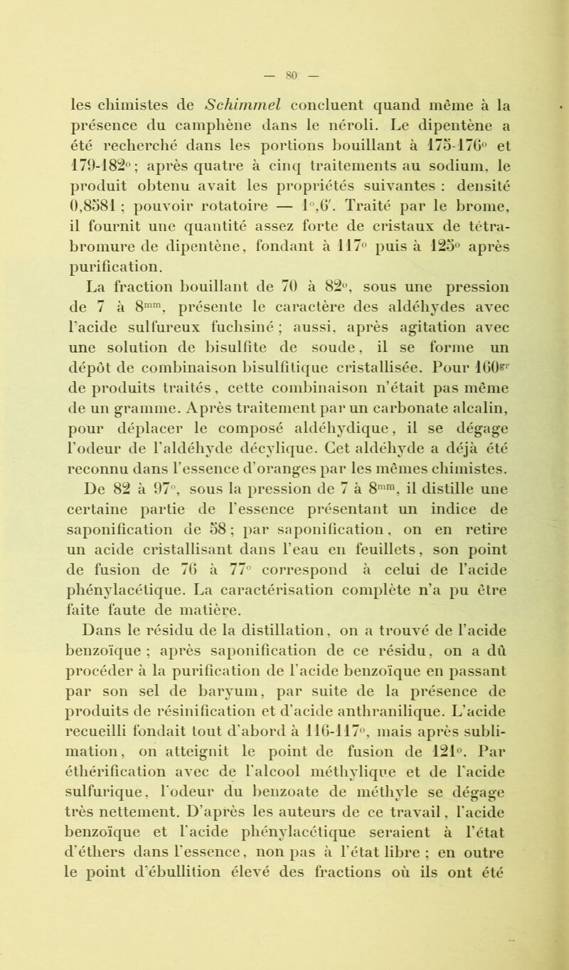 les cliimistes de Schimmel concluent quand même à la présence du camphène dans le néroli. Le dipentène a été recherché dans les portions bouillant à 175-176® et 179-182®; après quatre à cinq traitements au sodium, le produit obtenu avait les propriétés suivantes ; densité 0,8581 ; pouvoir rotatoire — 1®,6'. Traité par le brome, il fournit une quantité assez forte de cristaux de tétra- bromure de dipentène, fondant à 117® puis à 125® après purification. La fraction bouillant de 70 à 82®, sous une pression de 7 à 8®^^, présente le caractère des aldéhydes avec Tacide sulfureux fuchsiné ; aussi, après agitation avec une solution de bisulfite de soude, il se forme un dépôt de combinaison bisulfitique cristallisée. Pour 160^^' de produits traités, cette combinaison n’était pas même de un gramme. Après traitement par un carbonate alcalin, pour déplacer le composé aldéhydique, il se dégage l’odeur de l’aldéhvde décvlique. Cet aldéhvde a déjà été reconnu dans l’essence d’oranges par les mêmes chimistes. De 82 à 97°, sous la pression de 7 à 8®'^, il distille une certaine partie de fessence présentant un indice de saponification de 58 ; par saponification, on en retire un acide cristallisant dans l’eau en feuillets, son point de fusion de 76 à 77° correspond à celui de facide phénylacétique. La caractérisation complète n’a pu être faite faute de matière. Dans le résidu de la distillation, on a trouvé de l’acide benzoïque ; après saponification de ce résidu, on a dii procéder à la purification de l’acide benzoïque en passant par son sel de baryum, par suite de la présence de produits de résinification et d’acide anthranilique. L’acide recueilli fondait tout d’abord à 116-117®, mais après subli- mation, on atteignit le point de fusion de 121®. Par éthérification avec de falcool méthylique et de facide sulfurique, l'odeur du benzoate de méthyle se dégage très nettement. D’après les auteurs de ce travail, facide benzoïque et facide phénylacétique seraient à l’état d’éthers dans l’essence, non pas à l'état libre ; en outre le point d’ébullition élevé des fractions où ils ont été