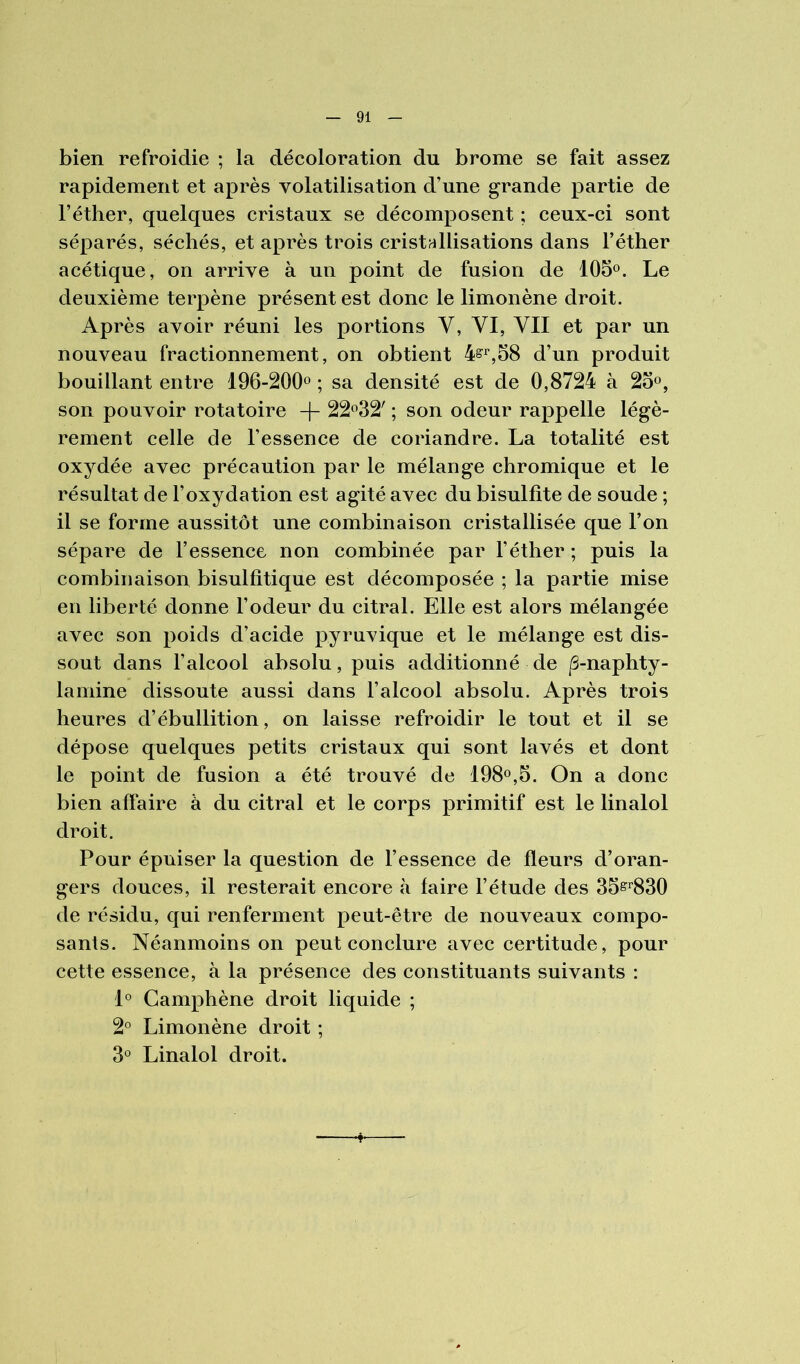 bien refroidie ; la décoloration du brome se fait assez rapidement et après volatilisation d’une grande partie de l’éther, quelques cristaux se décomposent ; ceux-ci sont séparés, séchés, et après trois cristallisations dans l’éther acétique, on arrive à un point de fusion de lOS®. Le deuxième terpène présent est donc le limonène droit. Après avoir réuni les portions V, VI, VII et par un nouveau fractionnement, on obtient d’un produit bouillant entre 196-200o ; sa densité est de 0,8724 à 2oo, son pouvoir rotatoire 22*^32' ; son odeur rappelle légè- rement celle de l’essence de coriandre. La totalité est oxydée avec précaution par le mélange chromique et le résultat de l’oxydation est agité avec du bisulfite de soude ; il se forme aussitôt une combinaison cristallisée que l’on sépare de l’essence non combinée par l’éther ; puis la combinaison bisulfitique est décomposée ; la partie mise en liberté donne l’odeur du citral. Elle est alors mélangée avec son poids d’acide pyruvique et le mélange est dis- sout dans l’alcool absolu, puis additionné de |S-naphty- lamine dissoute aussi dans l’alcool absolu. Après trois heures d’ébullition, on laisse refroidir le tout et il se dépose quelques petits cristaux qui sont lavés et dont le point de fusion a été trouvé de 198®,5. On a donc bien affaire à du citral et le corps primitif est le linalol droit. Pour épuiser la question de l’essence de fleurs d’oran- gers douces, il resterait encore à faire l’étude des 35s^^830 de résidu, qui renferment peut-être de nouveaux compo- sants. Néanmoins on peut conclure avec certitude, pour cette essence, à la présence des constituants suivants : 1° Camphène droit liquide ; 2° Limonène droit ; 3° Linalol droit.