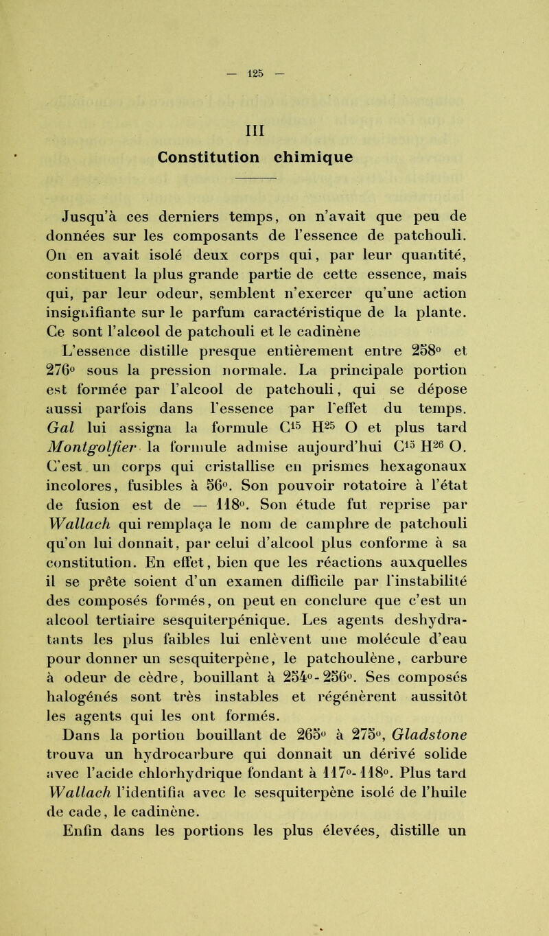 III Constitution chimique Jusqu’à ces derniers temps, on n’avait que peu de données sur les composants de l’essence de patchouli. On en avait isolé deux corps qui, par leur quantité, constituent la plus grande partie de cette essence, mais qui, par leur odeur, semblent n’exercer qu’une action insignifiante sur le parfum caractéristique de la plante. Ce sont l’alcool de patchouli et le cadinène L’essence distille presque entièrement entre 258® et 276® sous la pression normale. La principale portion est formée par l’alcool de patchouli, qui se dépose aussi parfois dans l’essence par Teffet du temps. Gai lui assigna la formule O et plus tard Montgoljîer- la formule admise aujourd’hui H26 O. C’est un corps qui cristallise en prismes hexagonaux incolores, fusibles à 56». Son pouvoir rotatoire à l’état de fusion est de — 118<^. Son étude fut reprise par Wallach qui remplaça le nom de camphre de patchouli qu’on lui donnait, par celui d’alcool plus conforme à sa constitution. En effet, bien que les réactions auxquelles il se prête soient d’un examen difficile par finstabilité des composés formés, on peut en conclure que c’est un alcool tertiaire sesquiterpénique. Les agents déshydra- tants les plus faibles lui enlèvent une molécule d’eau pour donner un sesquiterpène, le patchoulène, carbure à odeur de cèdre, bouillant à 254®-256®. Ses composés halogénés sont très instables et régénèrent aussitôt les agents qui les ont formés. Dans la portion bouillant de 265» à 275», Gladstone trouva un hydrocarbure qui donnait un dérivé solide avec l’acide chlorhydrique fondant à 117»-118». Plus tard Wallach l’identifia avec le sesquiterpène isolé de l’huile de cade, le cadinène. Enfin dans les portions les plus élevées, distille un