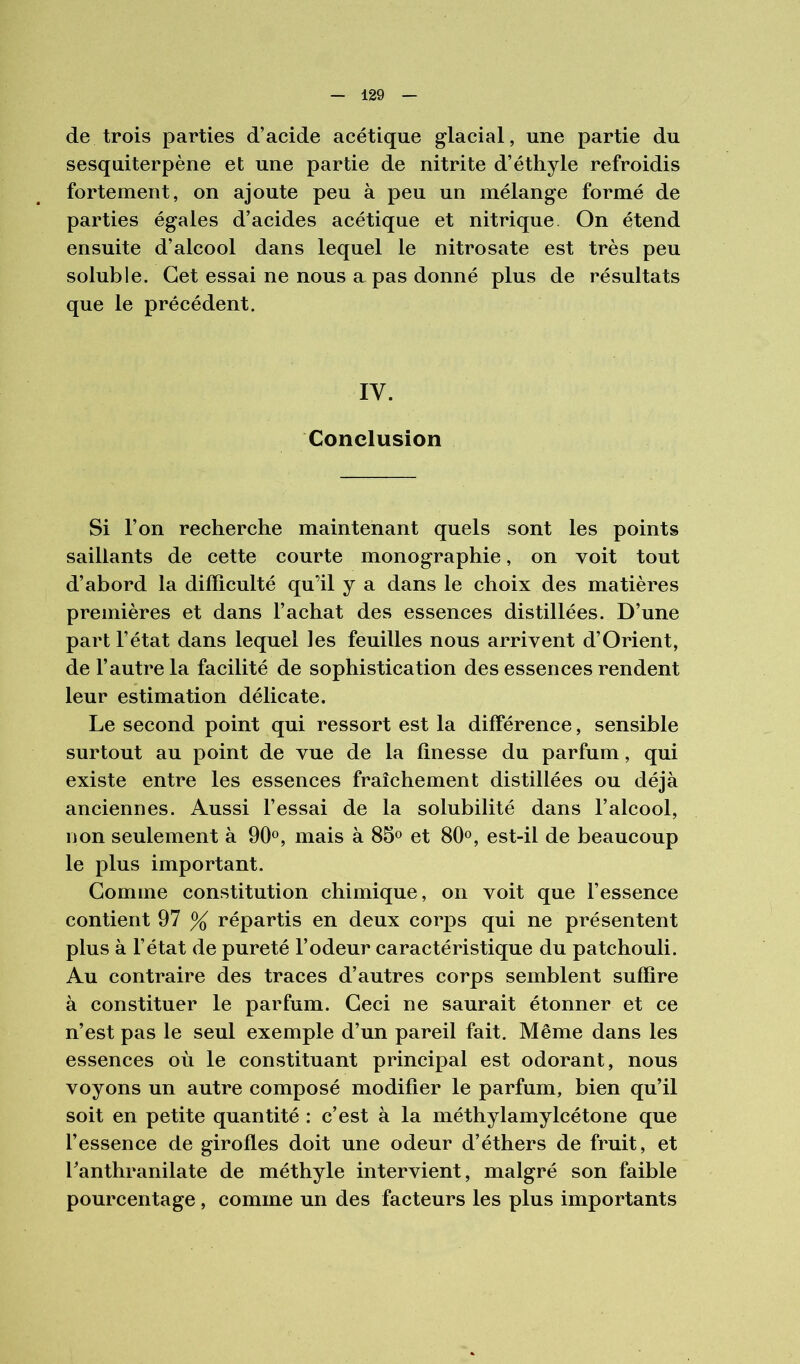 de trois parties d’acide acétique glacial, une partie du sesquiterpène et une partie de nitrite d’éthyle refroidis fortement, on ajoute peu à peu un mélange formé de parties égales d’acides acétique et nitrique On étend ensuite d’alcool dans lequel le nitrosate est très peu soluble. Cet essai ne nous a pas donné plus de résultats que le précédent. IV. Conclusion Si l’on recherche maintenant quels sont les points saillants de cette courte monographie, on voit tout d’abord la difficulté qu’il y a dans le choix des matières premières et dans l’achat des essences distillées. D’une part l’état dans lequel les feuilles nous arrivent d’Orient, de l’autre la facilité de sophistication des essences rendent leur estimation délicate. Le second point qui ressort est la différence, sensible surtout au point de vue de la finesse du parfum, qui existe entre les essences fraîchement distillées ou déjà anciennes. Aussi Fessai de la solubilité dans l’alcool, uon seulement à 90®, mais à 85» et 80®, est-il de beaucoup le plus important. Gomme constitution chimique, on voit que l’essence contient 97 % répartis en deux corps qui ne présentent plus à l’état de pureté l’odeur caractéristique du patchouli. Au contraire des traces d’autres corps semblent suffire à constituer le parfum. Ceci ne saurait étonner et ce n’est pas le seul exemple d’un pareil fait. Même dans les essences où le constituant principal est odorant, nous voyons un autre composé modifier le parfum, bien qu’il soit en petite quantité : c’est à la méthylamylcétone que l’essence de girofles doit une odeur d’éthers de fruit, et Fanthranilate de méthyle intervient, malgré son faible pourcentage , comme un des facteurs les plus importants