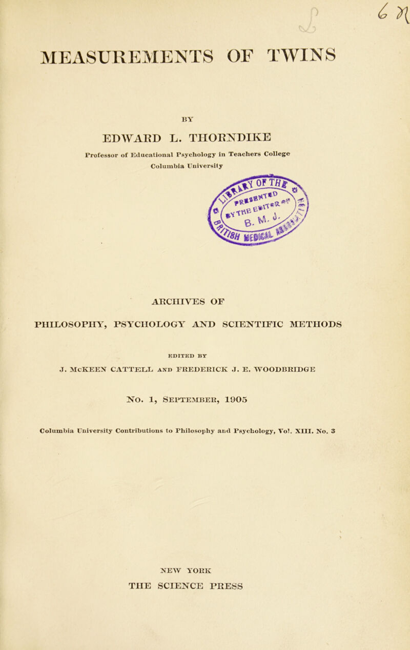 MEASUREMENTS OF TWINS 15Y EDWARD L. THORNDIKE Professor of Educational Psychology in Teachers College Columbia University ARCHIVES OF PHILOSOPHY, PSYCHOLOGY AND SCIENTIFIC METHODS EDITED BY J. McKEEN CATTELL and FREDERICK J. E. WOODBRIDGE No. 1, September, 1905 Columbia University Contributions to Philosophy and Psychology, Vol. XIII. No. 3 NEW YORK THE SCIENCE PRESS