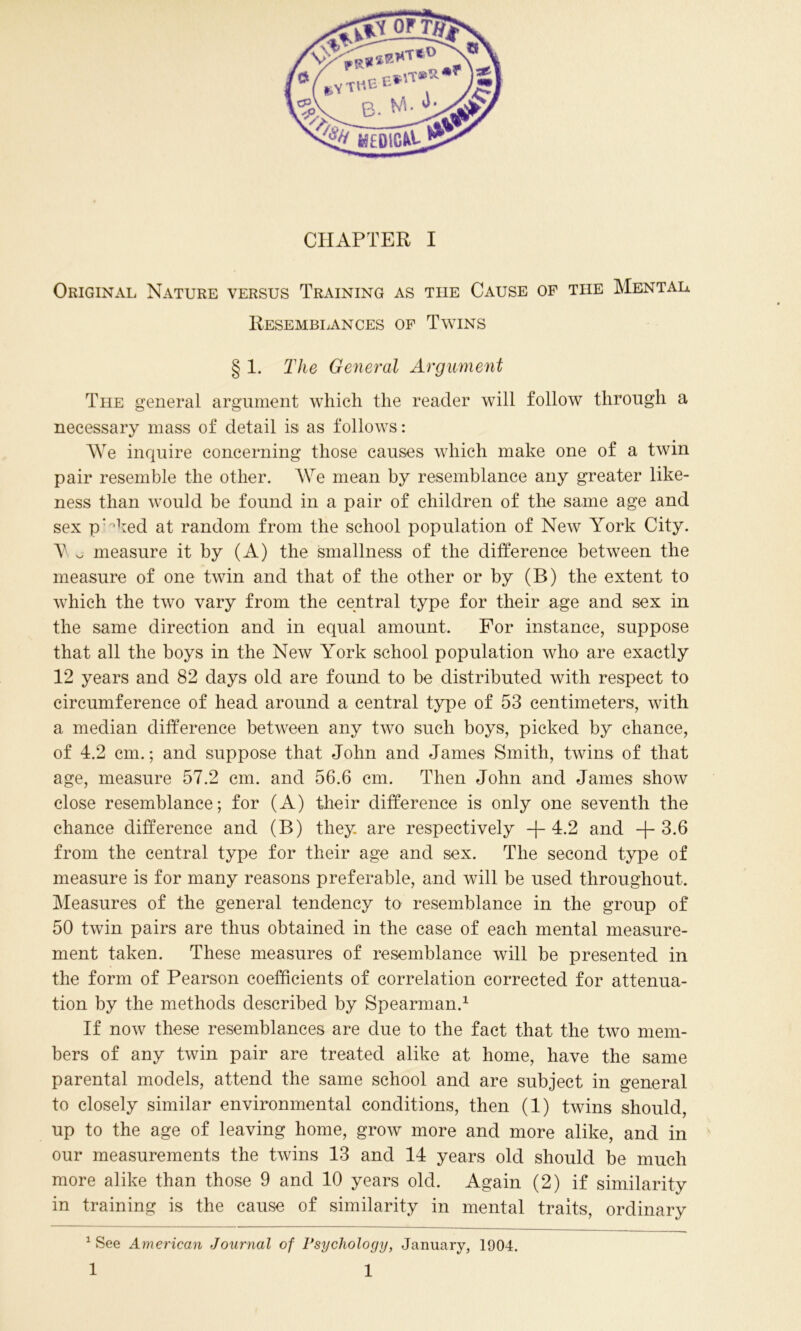 \ V or Wt p!5* CP' .VTHB-Erff* W\. «■ B. ^ medicii CHAPTER I Original Nature versus Training as the Cause op the Mental Resemblances of Twins § 1. The General Argument The general argument which the reader will follow through a necessary mass of detail is as follows: We inquire concerning those causes which make one of a twin pair resemble the other. We mean by resemblance any greater like- ness than would be found in a pair of children of the same age and sex pHied at random from the school population of New York City. Y o measure it by (A) the smallness of the difference between the measure of one twin and that of the other or by (B) the extent to which the two vary from the central type for their age and sex in the same direction and in equal amount. For instance, suppose that all the boys in the New York school population who are exactly 12 years and 82 days old are found to be distributed with respect to circumference of head around a central type of 53 centimeters, with a median difference between any two such boys, picked by chance, of 4.2 cm.; and suppose that John and James Smith, twins of that age, measure 57.2 cm. and 56.6 cm. Then John and James show close resemblance; for (A) their difference is only one seventh the chance difference and (B) they are respectively +4.2 and +3.6 from the central type for their age and sex. The second type of measure is for many reasons preferable, and will be used throughout. Measures of the general tendency to resemblance in the group of 50 twin pairs are thus obtained in the case of each mental measure- ment taken. These measures of resemblance will be presented in the form of Pearson coefficients of correlation corrected for attenua- tion by the methods described by Spearman.* 1 If now these resemblances are due to the fact that the two mem- bers of any twin pair are treated alike at home, have the same parental models, attend the same school and are subject in general to closely similar environmental conditions, then (1) twins should, up to the age of leaving home, grow more and more alike, and in our measurements the twins 13 and 14 years old should be much more alike than those 9 and 10 years old. Again (2) if similarity in training is the cause of similarity in mental traits, ordinary 1 See American Journal of Psychology, January, 1904.