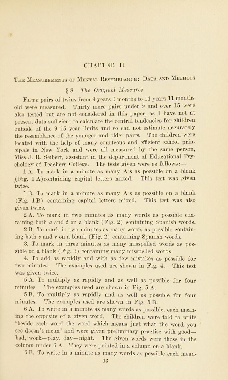 CHAPTER II The Measurements of Mental Resemblance: Data and Methods § 8. The Original Measures Fifty pairs of twins from 9 years 0 months to 14 years 11 months old were measured. Thirty more pairs under 9 and over 15 were also tested but are not considered in this paper, as I have not at present data sufficient to calculate the central tendencies for children outside of the 9—15 year limits and so can not estimate accurately the resemblance of the younger and older pairs. The children were located with the help of many courteous and efficient school prin- cipals in New York and were all measured by the same person, Miss J. R. Seibert, assistant in the department of Educational Psy- chology of Teachers College. The tests given were as follows :— 1 A. To mark in a minute as many A’s as possible on a blank (Fig. 1 A)containing capital letters mixed. This test was given twice. IB. To mark in a minute as many A’s as possible on a blank (Fig. IB) containing capital letters mixed. This test was also given twice. 2 A. To mark in two minutes as many words as possible con- taining both a and 1 on a blank (Fig. 2) containing Spanish words. 2 B. To mark in two minutes as many words as possible contain- ing both e and r on a blank (Fig. 2) containing Spanish words. 3. To mark in three minutes as many misspelled words as pos- sible on a blank (Fig. 3) containing many misspelled words. 4. To add as rapidly and with as few mistakes as possible for two minutes. The examples used are shown in Fig. 4. This test was given twice. 5 A. To multiply as rapidly and as well as possible for four minutes. The examples used are shown in Fig. 5 A. 5 B. To multiply as rapidly and as well as possible for four minutes. The examples used are shown in Fig. 5 B. 6 A. To write in a minute as many words as possible, each mean- ing the opposite of a given word. The children were told to write ‘beside each word the word which means just what the word you see doesn’t mean’ and were given preliminary practise with good- bad, work—play, day—night. The given words were those in the column under 6 A. They were printed in a column on a blank. 6 B. To write in a minute as many words as possible each mean-