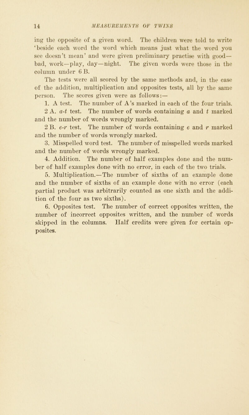ing the opposite of a given word. The children were told to write ‘beside each word the word which means just what the word you see doesn’t mean’ and were given preliminary practise with good- bad, work—play, day—night. The given words were those in the column under 6 B. The tests were all scored by the same methods and, in the case of the addition, multiplication and opposites tests, all by the same person. The scores given were as follows:— 1. A test. The number of A’s marked in each of the four trials. 2 A. a-t test. The number of words containing a and t marked and the number of words wrongly marked. 2 B. e-r test. The number of words containing e and r marked and the number of words wrongly marked. 3. Misspelled word test. The number of misspelled words marked and the number of words wrongly marked. 4. Addition. The number of half examples done and the num- ber of half examples done with no error, in each of the two trials. 5. Multiplication.—The number of sixths of an example done and the number of sixths of an example done with no error (each partial product was arbitrarily counted as one sixth and the addi- tion of the four as two sixths). 6. Opposites test. The number of correct opposites written, the number of incorrect opposites written, and the number of words skipped in the columns. Half credits were given for certain op- posites.