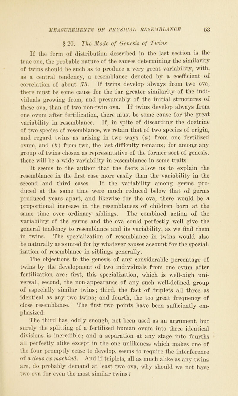 § 20. The Mode of Genesis of Twins If the form of distribution described in the last section is the true one, the probable nature of the causes determining the similarity of twins should be such as to produce a very great variability, with, as a central tendency, a resemblance denoted by a coefficient of correlation of about .75. If twins develop always from two ova, there must be some cause for the far greater similarity of the indi- viduals growing from, and presumably of the initial structures of these ova, than of two non-twin ova. If twins develop always from one ovum after fertilization, there must be some cause for the great variability in resemblance. If, in spite of discarding the doctrine of two species of resemblance, we retain that of two species of origin, and regard twins as arising in two ways (a) from one fertilized ovum, and (b) from two, the last difficulty remains; for among any group of twins chosen as representative of the former sort of genesis, there will be a wide variability in resemblance in some traits. It seems to the author that the facts allow us to explain the resemblance in the first case more easily than the variability in the second and third cases. If the variability among germs pro- duced at the same time were much reduced below that of germs produced years apart, and likewise for the ova, there would be a proportional increase in the resemblances of children born at the same time over ordinary siblings. The combined action of the variability of the germs and the ova could perfectly well give the general tendency to resemblance and its variability, as we find them in twins. The specialization of resemblance in twins would also be naturally accounted for by whatever causes account for the special- ization of resemblance in siblings generally. The objections to the genesis of any considerable percentage of twins by the development of two individuals from one ovum after fertilization are: first, this specialization, which is well-nigh uni- versal; second, the non-appearance of any such well-defined group of especially similar twins; third, the fact of triplets all three as identical as any two twins; and fourth, the too great frequency of close resemblance. The first two points have been sufficiently em- phasized. The third has, oddly enough, not been used as an argument, but surely the splitting of a fertilized human ovum into three identical divisions is incredible; and a separation at any stage into fourths all perfectly alike except in the one unlikeness which makes one of the four promptly cease to develop, seems to require the interference of a dens ex mackina. And if triplets, all as much alike as any twins are, do probably demand at least two ova, why should we not have two ova for even the most similar twins ?