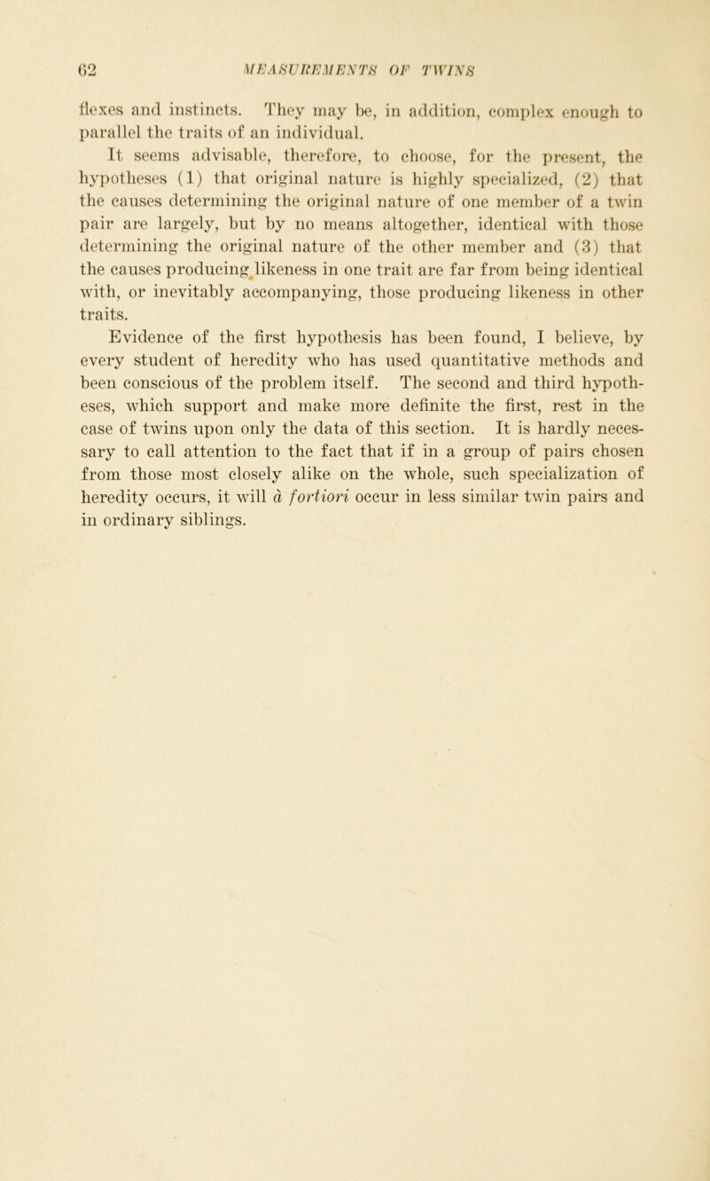 flexes and instincts. They may be, in addition, complex enough to parallel the traits of an individual. It seems advisable, therefore, to choose, for the present, the hypotheses (1) that original nature is highly specialized, (2) that the causes determining the original nature of one member of a twin pair are largely, but by no means altogether, identical with those determining the original nature of the other member and (3) that the causes producing likeness in one trait are far from being identical with, or inevitably accompanying, those producing likeness in other traits. Evidence of the first hypothesis has been found, I believe, by every student of heredity who has used quantitative methods and been conscious of the problem itself. The second and third hypoth- eses, which support and make more definite the first, rest in the case of twins upon only the data of this section. It is hardly neces- sary to call attention to the fact that if in a group of pairs chosen from those most closely alike on the whole, such specialization of heredity occurs, it will d fortiori occur in less similar twin pairs and in ordinary siblings.