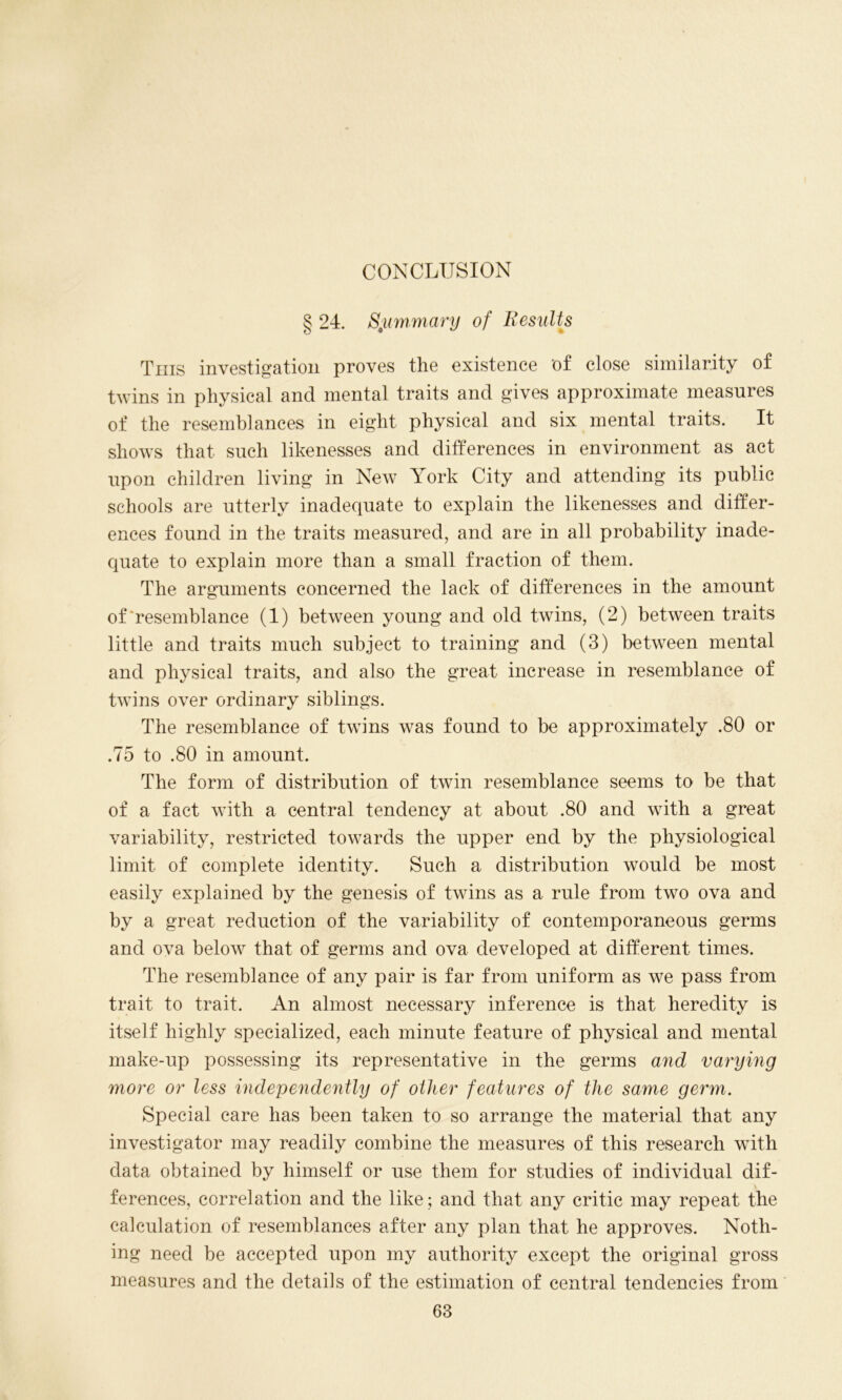 CONCLUSION § 24. Summary of Results This investigation proves the existence of close similarity of twins in physical and mental traits and gives approximate measures of the resemblances in eight physical and six mental traits. It shows that such likenesses and differences in environment as act upon children living in New York City and attending its public schools are utterly inadequate to explain the likenesses and differ- ences found in the traits measured, and are in all probability inade- quate to explain more than a small fraction of them. The arguments concerned the lack of differences in the amount of'resemblance (1) between young and old twins, (2) between traits little and traits much subject to training and (3) between mental and physical traits, and also the great increase in resemblance of twins over ordinary siblings. The resemblance of twins was found to be approximately .80 or .75 to .80 in amount. The form of distribution of twin resemblance seems to be that of a fact with a central tendency at about .80 and with a great variability, restricted towards the upper end by the physiological limit of complete identity. Such a distribution would be most easily explained by the genesis of twins as a rule from two ova and by a great reduction of the variability of contemporaneous germs and ova below that of germs and ova developed at different times. The resemblance of any pair is far from uniform as we pass from trait to trait. An almost necessary inference is that heredity is itself highly specialized, each minute feature of physical and mental make-up possessing its representative in the germs and varying more or less independently of other features of the same germ. Special care has been taken to so arrange the material that any investigator may readily combine the measures of this research with data obtained by himself or use them for studies of individual dif- ferences, correlation and the like; and that any critic may repeat the calculation of resemblances after any plan that he approves. Noth- ing need be accepted upon my authority except the original gross measures and the details of the estimation of central tendencies from