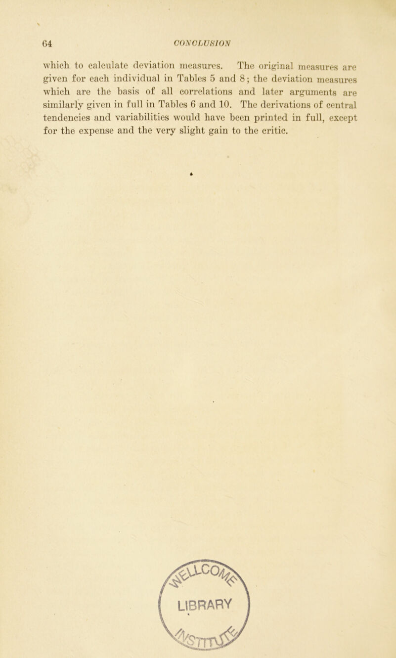 which to calculate deviation measures. The original measures are given for each individual in Tables 5 and 8; the deviation measures which are the basis of all correlations and later arguments are similarly given in full in Tables 6 and 10. The derivations of central tendencies and variabilities would have been printed in full, except for the expense and the very slight gain to the critic. *