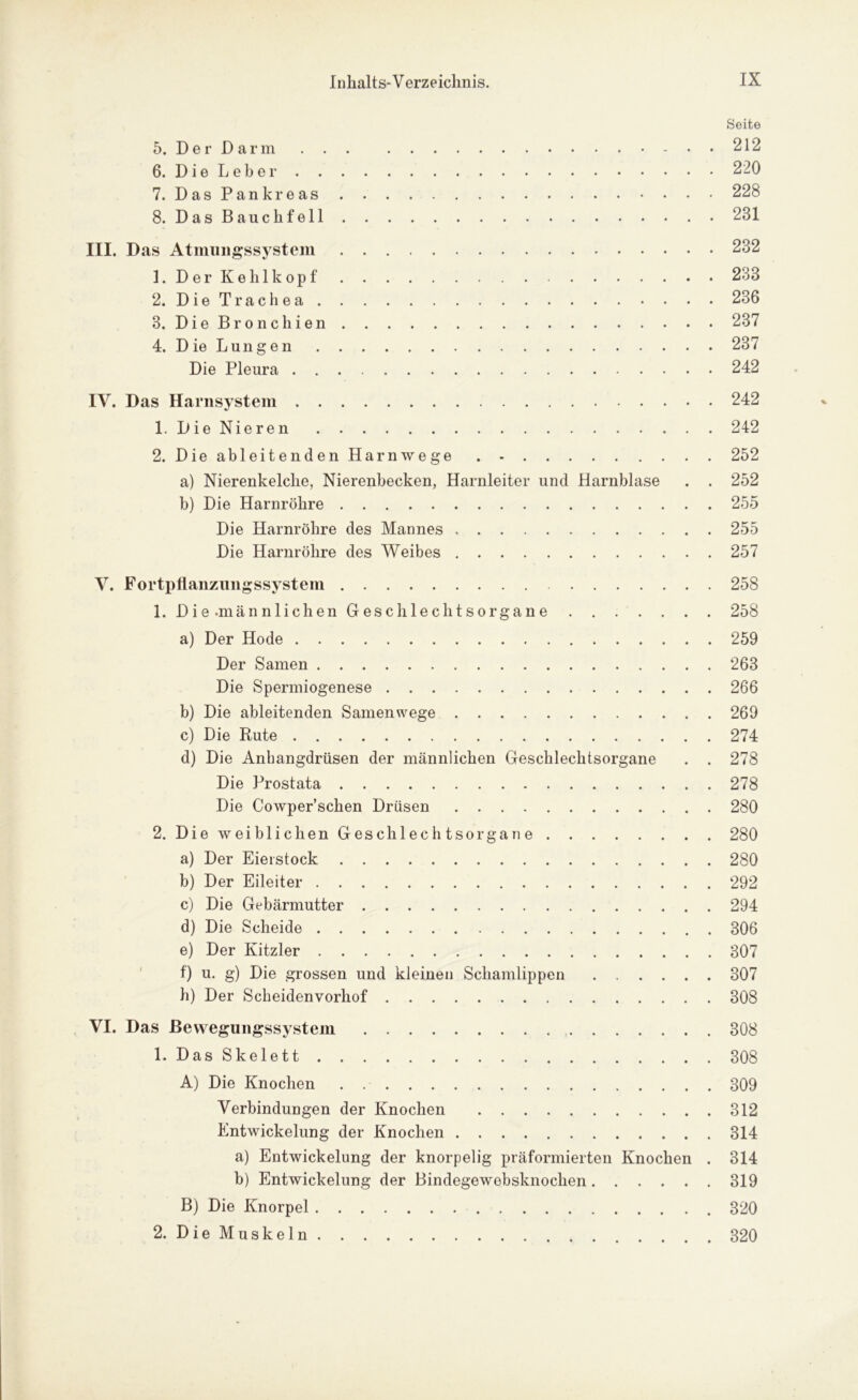 Seite 5. Der Darm 212 6. Die Leber 220 7. Das Pankreas 228 8. Das Bauchfell 231 III. Das Atmungssystem 232 1. Der Kehlkopf 233 2. Die Trachea 236 3. Die Bronchien 237 4. Die Lungen 237 Die Pleura 242 IV. Das Harnsystem 242 1. Die Nieren 242 2. Die ableitenden Harnwege . - 252 a) Nierenkelche, Nierenbecken, Harnleiter und Harnblase . . 252 b) Die Harnröhre 255 Die Harnröhre des Mannes 255 Die Harnröhre des Weibes 257 V. Fortpflanzungssystem 258 1. Die-männlichen Geschlechtsorgane 258 a) Der Hode 259 Der Samen 263 Die Spermiogenese 266 b) Die ableitenden Samenwege 269 c) Die Rute 274 d) Die Anhangdrüsen der männlichen Geschlechtsorgane . . 278 Die Prostata 278 Die Cowper’schen Drüsen 280 2. Die weiblichen Geschlechtsorgane 280 a) Der Eierstock 280 b) Der Eileiter 292 c) Die Gebärmutter 294 d) Die Scheide 306 e) Der Kitzler 307 f) u. g) Die grossen und kleinen Schamlippen 307 h) Der Scheidenvorhof 308 VI. Das ßewegungssystem 308 1. Das Skelett 308 A) Die Knochen . 309 Verbindungen der Knochen 312 Entwickelung der Knochen 314 a) Entwickelung der knorpelig präformierten Knochen . 314 b) Entwickelung der Bindegewebsknochen 319 B) Die Knorpel 320 2. Die Muskeln 320