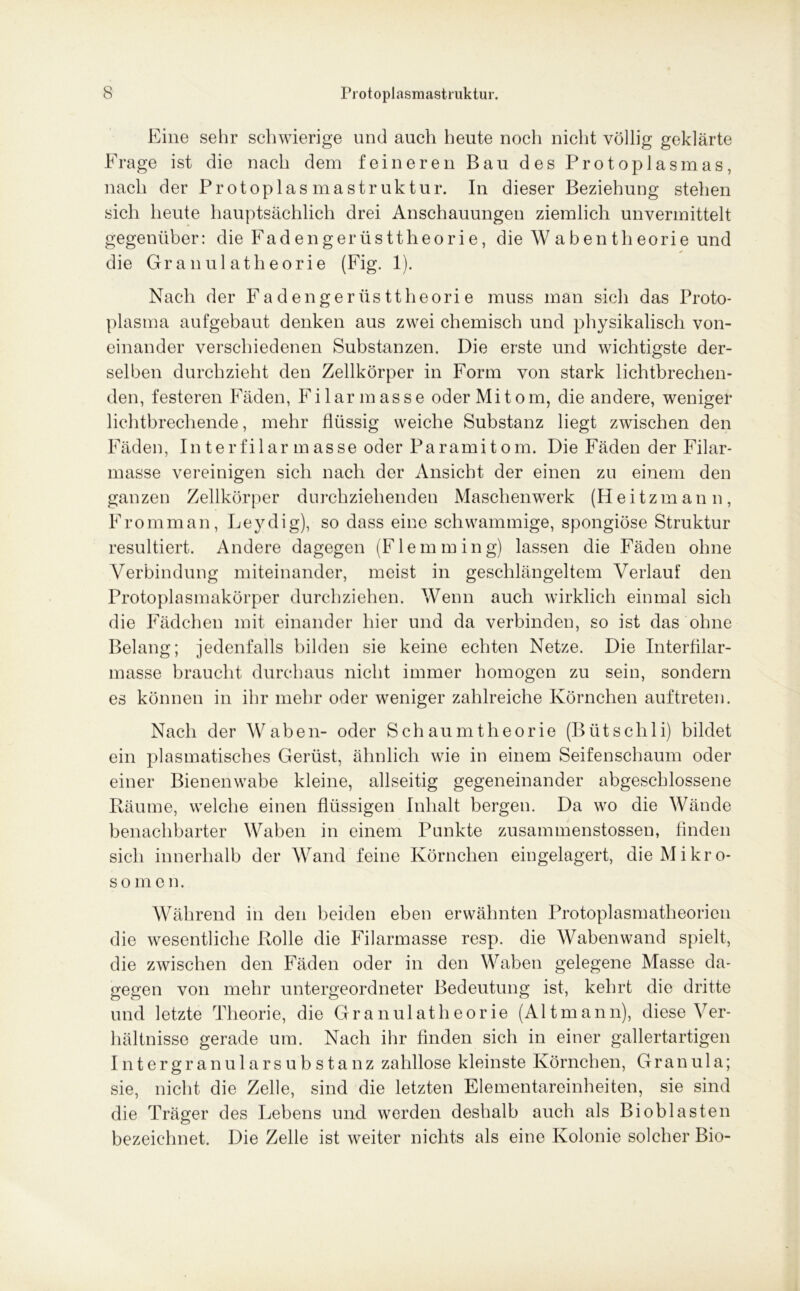 Eine sehr schwierige und auch heute noch nicht völlig geklärte Frage ist die nach dem feineren Bau des Protoplasmas, nach der Protop las ma Struktur. In dieser Beziehung stehen sich heute hauptsächlich drei Anschauungen ziemlich unvermittelt gegenüber: die Fadengerüsttheorie, die Wabentheorie und die Granulatheorie (Fig. 1). Nach der Fa denger üs ttheori e muss man sich das Proto- plasma aufgebaut denken aus zwei chemisch und physikalisch von- einander verschiedenen Substanzen. Die erste und wichtigste der- selben durchzieht den Zellkörper in Form von stark lichtbrechen- den, festeren Fäden, Filarmasse oder Mitom, die andere, weniger lichtbrechende, mehr flüssig weiche Substanz liegt zwischen den Fäden, In terfilar m asse oder Paramitom. Die Fäden der Filar- masse vereinigen sich nach der Ansicht der einen zu einem den ganzen Zellkörper durchziehenden Maschenwerk (Heitzmann, Fromman, Leydig), so dass eine schwammige, spongiöse Struktur resultiert. Andere dagegen (Flemming) lassen die Fäden ohne Verbindung miteinander, meist in geschlängeltem Verlauf den Protoplasmakörper durchziehen. Wenn auch wirklich einmal sich die Fädchen mit einander hier und da verbinden, so ist das ohne Belang; jedenfalls bilden sie keine echten Netze. Die Interfilar- masse braucht durchaus nicht immer homogen zu sein, sondern es können in ihr mehr oder weniger zahlreiche Körnchen auftreten. Nach der Waben- oder Schaumtheorie (Bütsclili) bildet ein plasmatisches Gerüst, ähnlich wie in einem Seifenschaum oder einer Bienenwabe kleine, allseitig gegeneinander abgeschlossene Räume, welche einen flüssigen Inhalt bergen. Da wo die Wände benachbarter Waben in einem Punkte zusammenstossen, finden sich innerhalb der Wand feine Körnchen eingelagert, die Mi kr o- somen. Während in den beiden eben erwähnten Protoplasmatheorien die wesentliche Rolle die Filarmasse resp. die Wabenwand spielt, die zwischen den Fäden oder in den Waben gelegene Masse da- gegen von mehr untergeordneter Bedeutung ist, kehrt die dritte und letzte Theorie, die Granulatheorie (Altmann), diese Ver- hältnisse gerade um. Nach ihr finden sich in einer gallertartigen I n t e r g r a n u 1 a r s u b s t a n z zahllose kleinste Körnchen, Granula; sie, nicht die Zelle, sind die letzten Elementareinheiten, sie sind die Träger des Lebens und werden deshalb auch als Bioblasten bezeichnet. Die Zelle ist weiter nichts als eine Kolonie solcher Bio-