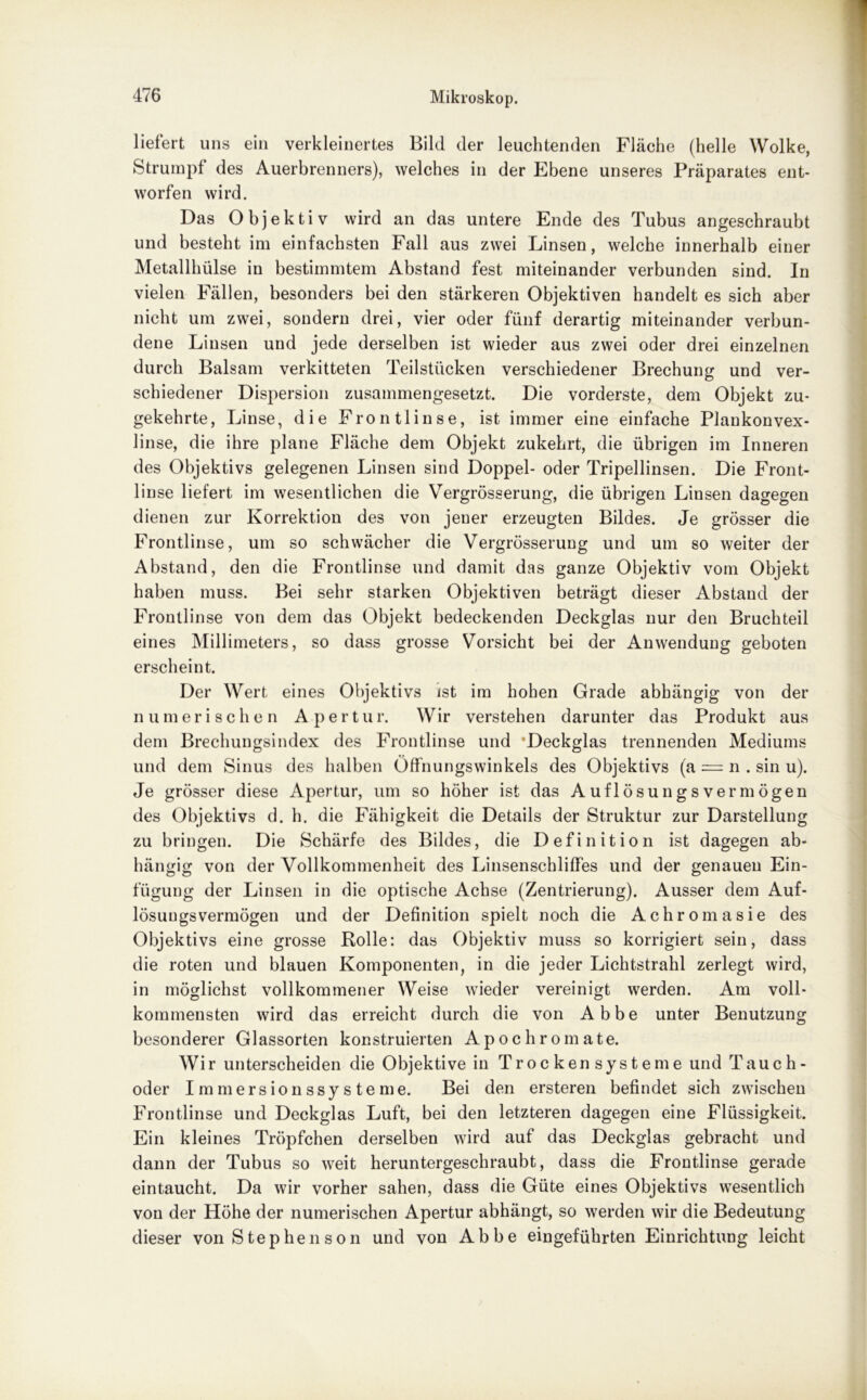 liefert uns ein verkleinertes Bild der leuchtenden Fläche (helle Wolke, Strumpf des Auerbrenners), welches in der Ebene unseres Präparates ent- worfen wird. Das Objektiv wird an das untere Ende des Tubus angeschraubt und besteht im einfachsten Fall aus zwei Linsen, welche innerhalb einer Metallhülse in bestimmtem Abstand fest miteinander verbunden sind. In vielen Fällen, besonders bei den stärkeren Objektiven handelt es sich aber nicht um zwei, sondern drei, vier oder fünf derartig miteinander verbun- dene Linsen und jede derselben ist wieder aus zwei oder drei einzelnen durch Balsam verkitteten Teilstücken verschiedener Brechung und ver- schiedener Dispersion zusammengesetzt. Die vorderste, dem Objekt zu- gekehrte, Linse, die Frontlinse, ist immer eine einfache Plankonvex- linse, die ihre plane Fläche dem Objekt zukehrt, die übrigen im Inneren des Objektivs gelegenen Linsen sind Doppel- oder Tripellinsen. Die Front- linse liefert im wesentlichen die Vergrösserung, die übrigen Linsen dagegen dienen zur Korrektion des von jener erzeugten Bildes. Je grösser die Frontlinse, um so schwächer die Vergrösserung und um so weiter der Abstand, den die Frontlinse und damit das ganze Objektiv vom Objekt haben muss. Bei sehr starken Objektiven beträgt dieser Abstand der Frontlinse von dem das Objekt bedeckenden Deckglas nur den Bruchteil eines Millimeters, so dass grosse Vorsicht bei der Anwendung geboten erscheint. Der Wert eines Objektivs ist im hohen Grade abhängig von der numerischen Apertur. Wir verstehen darunter das Produkt aus dem Brechungsindex des Frontlinse und Deckglas trennenden Mediums und dem Sinus des halben Öffnungswinkels des Objektivs (a = n . sin u). Je grösser diese Apertur, um so höher ist das Auflösungsvermögen des Objektivs d. h. die Fähigkeit die Details der Struktur zur Darstellung zu bringen. Die Schärfe des Bildes, die Definition ist dagegen ab- hängig von der Vollkommenheit des Linsenschliffes und der genauen Ein- fügung der Linsen in die optische Achse (Zentrierung). Ausser dem Auf- lösungsvermögen und der Definition spielt noch die Achromasie des Objektivs eine grosse Rolle: das Objektiv muss so korrigiert sein, dass die roten und blauen Komponenten, in die jeder Lichtstrahl zerlegt wird, in möglichst vollkommener Weise wieder vereinigt werden. Am voll- kommensten wird das erreicht durch die von Abbe unter Benutzung besonderer Glassorten konstruierten Apochromate. Wir unterscheiden die Objektive in Trockensysteme und Tauch- oder Immersionssysteme. Bei den ersteren befindet sich zwischen Frontlinse und Deckglas Luft, bei den letzteren dagegen eine Flüssigkeit. Ein kleines Tröpfchen derselben wird auf das Deckglas gebracht und dann der Tubus so weit heruntergeschraubt, dass die Frontlinse gerade eintaucht. Da wir vorher sahen, dass die Güte eines Objektivs wesentlich von der Höhe der numerischen Apertur abhängt, so werden wir die Bedeutung dieser von Stephen son und von Abbe eingeführten Einrichtung leicht