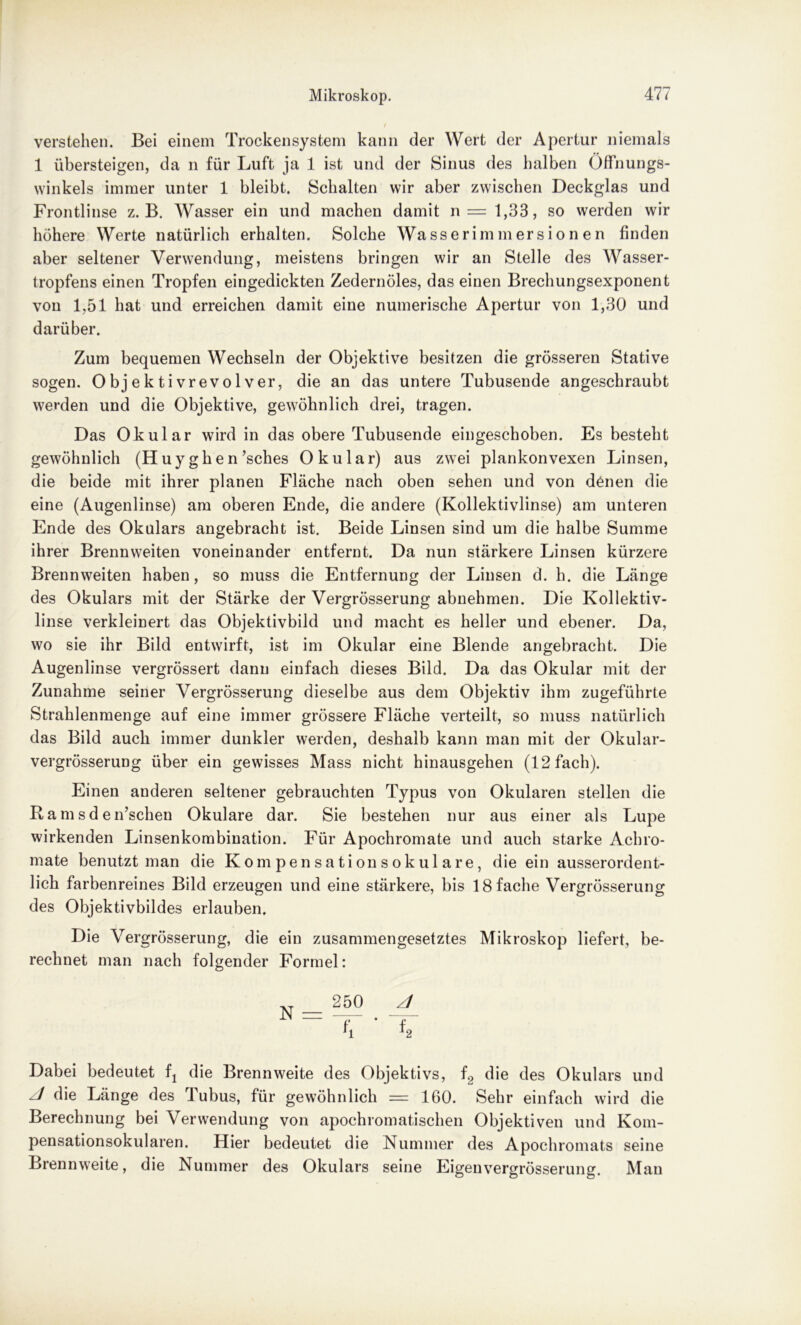 verstehen. Bei einem Trockensystem kann der Wert der Apertur niemals 1 übersteigen, da n für Luft ja 1 ist und der Sinus des halben Öffnungs- winkels immer unter 1 bleibt. Schalten wir aber zwischen Deckglas und Frontlinse z. B. Wasser ein und machen damit n = 1,33, so werden wir höhere Werte natürlich erhalten. Solche Wasserimmersion en finden aber seltener Verwendung, meistens bringen wir an Stelle des Wasser- tropfens einen Tropfen eingedickten Zedernöles, das einen Brechungsexponent von 1,51 hat und erreichen damit eine numerische Apertur von 1,30 und darüber. Zum bequemen Wechseln der Objektive besitzen die grösseren Stative sogen. Objektivrevolver, die an das untere Tubusende angeschraubt werden und die Objektive, gewöhnlich drei, tragen. Das Okular wird in das obere Tubusende eingeschoben. Es besteht gewöhnlich (Huy gken’sches Okular) aus zwei plankonvexen Linsen, die beide mit ihrer planen Fläche nach oben sehen und von denen die eine (Augenlinse) am oberen Ende, die andere (Kollektivlinse) am unteren Ende des Okulars angebracht ist. Beide Linsen sind um die halbe Summe ihrer Brennweiten voneinander entfernt. Da nun stärkere Linsen kürzere Brennweiten haben, so muss die Entfernung der Linsen d. h. die Länge des Okulars mit der Stärke der Vergrösserung abnehmen. Die Kollektiv- linse verkleinert das Objektivbild und macht es heller und ebener. Da, wo sie ihr Bild entwirft, ist im Okular eine Blende angebracht. Die Augenlinse vergrössert dann einfach dieses Bild. Da das Okular mit der Zunahme seiner Vergrösserung dieselbe aus dem Objektiv ihm zugeführte Strahlenmenge auf eine immer grössere Fläche verteilt, so muss natürlich das Bild auch immer dunkler werden, deshalb kann man mit der Okular- vergrösserung über ein gewisses Mass nicht hinausgehen (12 fach). Einen anderen seltener gebrauchten Typus von Okularen stellen die Ramsden’schen Okulare dar. Sie bestehen nur aus einer als Lupe wirkenden Linsenkombination. Für Apochromate und auch starke Achro- mate benutzt man die Kompensatiousokulare, die ein ausserordent- lich farbenreines Bild erzeugen und eine stärkere, bis 18 fache Vergrösserung des Objektivbildes erlauben. Die Vergrösserung, die ein zusammengesetztes Mikroskop liefert, be- rechnet man nach folgender Formel: 250 4 N= — • T J1 i2 Dabei bedeutet fj die Brennweite des Objektivs, f2 die des Okulars und die Länge des Tubus, für gewöhnlich = 160. Sehr einfach wird die Berechnung bei Verwendung von apochromatischen Objektiven und Kom- pensationsokularen. Hier bedeutet die Nummer des Apochromats seine Brennweite, die Nummer des Okulars seine Eigenvergrösserung. Mau