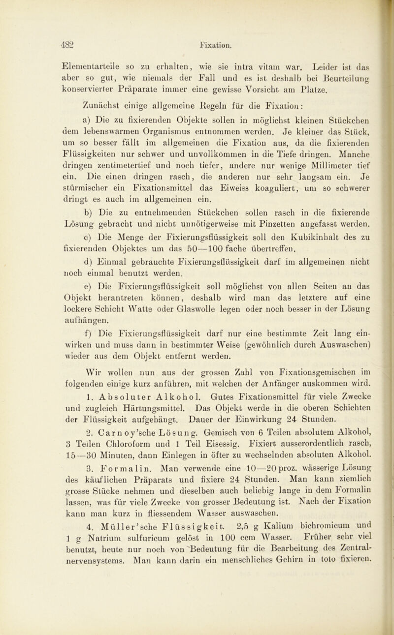 Elementarteile so zu erhalten, wie sie intra vitam war. Leider ist das aber so gut, wie niemals der Fall und es ist deshalb bei Beurteilung konservierter Präparate immer eine gewisse Vorsicht am Platze. Zunächst einige allgemeine Regeln für die Fixation: a) Die zu fixierenden Objekte sollen in möglichst kleinen Stückchen dem lebenswarmen Organismus entnommen werden. Je kleiuer das Stück, um so besser fällt im allgemeinen die Fixation aus, da die fixierenden Flüssigkeiten nur schwer und unvollkommen in die Tiefe dringen. Manche dringen zentimetertief und noch tiefer, andere nur wenige Millimeter tief ein. Die einen dringen rasch, die anderen nur sehr langsam ein. Je stürmischer ein Fixationsmittel das Eiweiss koaguliert, um so schwerer dringt es auch im allgemeinen ein. b) Die zu entnehmenden Stückchen sollen rasch in die fixierende Lösung gebracht und nicht unnötigerweise mit Pinzetten angefasst werden. c) Die Menge der Fixierungsflüssigkeit soll den Kubikinhalt des zu fixierenden Objektes um das 50—100 fache übertreflen. d) Einmal gebrauchte Fixierungsflüssigkeit darf im allgemeinen nicht noch einmal benutzt werden. e) Die Fixierungsflüssigkeit soll möglichst von allen Seiten an das Objekt herantreten können, deshalb wird man das letztere auf eine lockere Schicht Watte oder Glaswolle legen oder noch besser in der Lösung aufhängen. f) Die Fixierungsflüssigkeit darf nur eine bestimmte Zeit lang ein- wirken und muss dann in bestimmter Weise (gewöhnlich durch Auswaschen) wieder aus dem Objekt entfernt werden. Wir wollen nun aus der grossen Zahl von Fixationsgemischen im folgenden einige kurz anführen, mit welchen der Anfänger auskommen wird. 1. Absoluter Alkohol. Gutes Fixationsmittel für viele Zwecke und zugleich Härtungsmittel. Das Objekt werde in die oberen Schichten der Flüssigkeit aufgehäugt. Dauer der Einwirkung 24 Stunden. 2. Carnoy’sche Lösung. Gemisch von 6 Teilen absolutem Alkohol, 3 Teilen Chloroform und 1 Teil Eisessig. Fixiert ausserordentlich rasch, 15—30 Minuten, dann Einlegen in öfter zu wechselnden absoluten Alkohol. 3. Formalin. Man verwende eine 10—20 proz. wässerige Lösung des käuflichen Präparats und fixiere 24 Stunden. Man kann ziemlich grosse Stücke nehmen und dieselben auch beliebig lange in dem Formalin lassen, was für viele Zwecke von grosser Bedeutung ist. Nach der Fixation kann man kurz in fliessendem Wasser auswaschen. 4. Müller’sehe Flüssigkeit. 2,5 g Kalium bichromicum und 1 g Natrium sulfuricum gelöst in 100 ccm Wasser. Früher sehr viel benutzt, heute nur noch von 'Bedeutung für die Bearbeitung des Zentral- nervensystems. Man kann darin ein menschliches Gehirn in toto fixieren.