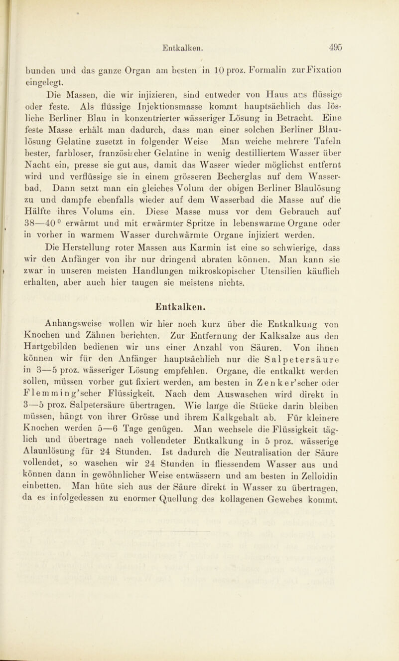 bunden und das ganze Organ am besten in 10 proz. Formalin zur Fixation eingelegt. Die Massen, die wir injizieren, sind entweder von Haus aus flüssige oder feste. Als flüssige Injektionsmasse kommt hauptsächlich das lös- liche Berliner Blau in konzentrierter wässeriger Lösung in Betracht. Eine feste Masse erhält man dadurch, dass man einer solchen Berliner Blau- lösung Gelatine zusetzt in folgender Weise Man weiche mehrere Tafeln bester, farbloser, französischer Gelatine in wenig destilliertem Wasser über Nacht ein, presse sie gut aus, damit das Wasser wieder möglichst entfernt wird und verflüssige sie in einem grösseren Becherglas auf dem Wasser- bad. Dann setzt man ein gleiches Volum der obigen Berliner Blaulösung zu und dampfe ebenfalls wieder auf dem Wasserbad die Masse auf die Hälfte ihres Volums ein. Diese Masse muss vor dem Gebrauch auf 38—40° erwärmt und mit erwärmter Spritze in lebenswarme Organe oder in vorher in warmem Wasser durchwärmte Organe injiziert werden. Die Herstellung roter Massen aus Karmin ist eine so schwierige, dass wir den Anfänger von ihr nur dringend abraten können. Man kann sie zwar in unseren meisteu Handlungen mikroskopischer Utensilien käuflich erhalten, aber auch hier taugen sie meistens nichts. Entkalken. Anhangsweise wollen wir hier noch kurz über die Entkalkung von Knochen und Zähnen berichten. Zur Entfernung der Kalksalze aus den Hartgebilden bedienen wir uns einer Anzahl von Säuren. Von ihnen können wir für den Anfänger hauptsächlich nur die Salpetersäure in 3—5 proz. wässeriger Lösung empfehlen. Organe, die entkalkt werden sollen, müssen vorher gut fixiert werden, am besten in Z e n k e r’scher oder F1 e m m i n g’scher Flüssigkeit. Nach dem Auswaschen wird direkt in 3—5 proz. Salpetersäure übertragen. Wie lange die Stücke darin bleiben müssen, hängt von ihrer Grösse und ihrem Kalkgehalt ab. Für kleinere Knochen werden 5—6 Tage genügen. Man wechsele die Flüssigkeit täg- lich und übertrage nach vollendeter Entkalkung in 5 proz. wässerige Alaunlösung für 24 Stunden. Ist dadurch die Neutralisation der Säure vollendet, so waschen wir 24 Stunden in fliessendem Wasser aus und können dann in gewöhnlicher Weise entwässern und am besten in Zelloidin einbetten. Man hüte sich aus der Säure direkt in Wasser zu übertragen, da es infolgedessen zu enormer Quellung des kollagenen Gewebes kommt.