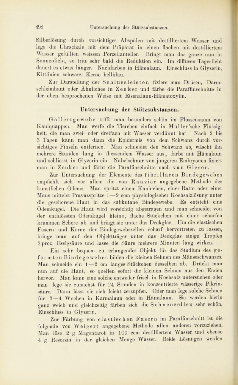 Silberlösung durch vorsichtiges Abspülen mit destilliertem Wasser und legt die Uhrschale mit dem Präparat in einen flachen mit destilliertem Wasser gefüllten weissen Porzellanteller. Bringt man das ganze nun in Sonnenlicht, so tritt sehr bald die Reduktion ein. Im diffusen Tageslicht dauert es etwas länger. Nachfärben in Hämalaun. Einschluss in Glyzerin, Kittlinien schwarz, Kerne hellblau. Zur Darstellung der Schlussleisten fixiere man Drüsen, Darm- schleimhaut oder Ähnliches in Zenker und färbe die Paraffinschnitte in der oben besprochenen Weise mit Eisenalaun-Hämatoxylin. Untersuchung der Stützsubstanzeil. Gallertgewebe trifft man besonders schön im Flossensaum von Kaulquappen. Man werfe die Tierchen einfach in Müller’sche Flüssig- keit, die man zwei- oder dreifach mit Wasser verdünnt hat. Nach 2 bis 3 Tagen kann man dann die Epidermis von dem Schwanz durch vor- sichtiges Pinseln entfernen. Man schneidet den Schwanz ab, wäscht ihn mehrere Stunden lang in fliessendem Wasser aus, färbt mit Hämalaun und schliesst in Glyzerin ein. Nabelschnur von jüngeren Embryonen fixiert man in Zenker und färbt die Paraffinschnitte nach van Gieson. Zur Untersuchung der Elemente des fibrillären Bindegewebes empfiehlt sich vor allem die von Ran vier angegebene Methode des künstlichen Ödems. Man spritzt einem Kaninchen, einer Ratte oder einer Maus mittelst Pravazspritze 1—2 ccm physiologischer Kochsalzlösung unter die geschorene Haut in das subkutane Bindegewebe. Es entsteht eine Ödemkugel. Die Haut wird vorsichtig abgetragen und man schneidet von der entblössten Ödemkugel kleine, flache Stückchen mit einer scharfen krummen Schere ab und bringt sie unter das Deckglas. Um die elastischen Fasern und Kerne der Bindegewebszellen scharf hervortreten zu lassen, bringe man auf den Objektträger unter das Deckglas einige Tropfen 2 proz. Essigsäure und lasse die Säure mehrere Minuten lang wirken. Ein sehr bequem zu erlangendes Objekt für das Studium des ge- formten Bindegewebes bilden die kleinen Sehnen des Mäuseschwanzes. Man schneide ein 1—2 cm langes Stückchen desselben ab. Drückt man nun auf die Haut, so quellen sofort die kleinen Seimen aus den Enden hervor. Man kann eine solche entweder frisch in Kochsalz untersuchen oder man lege sie zunächst für 24 Stunden in konzentrierte wässerige Pikrin- säure. Dann lässt sie sich leicht zerzupfen. Oder man lege solche Sehnen für 2 — 4 Wochen in Karmalaun oder in Hämalaun. Sie werden hierin ganz weich und gleichzeitig färben sich die S eh n e n zel 1 en sehr schön. Einschluss in Glyzerin. Zur Färbung von elastischen Fasern im Paraffinschnitt ist die folgende von Weigert angegebene Methode allen anderen vorzuziehen. Man löse 2 g Magentarot in 100 ccm destilliertem Wasser und ebenso 4 g Resorzin in der gleichen Menge Wasser. Beide Lösungen werden