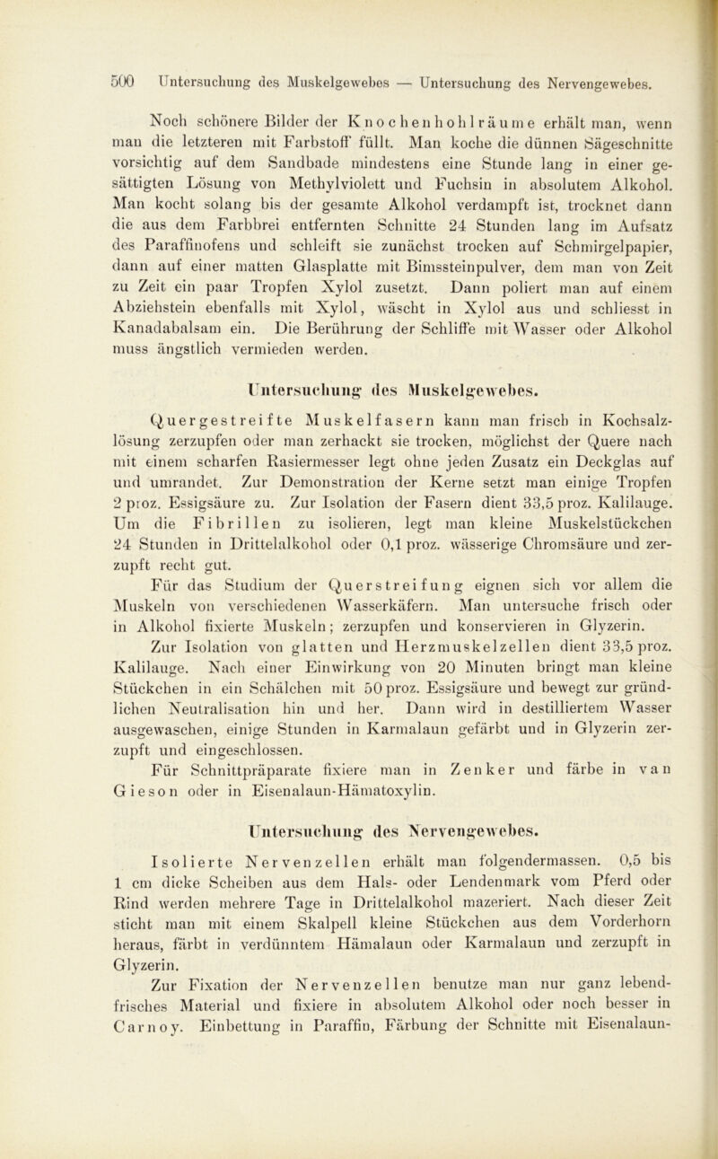 Noch schönere Bilder der Knochenhohlräume erhält man, wenn man die letzteren mit Farbstoff füllt. Man koche die dünnen Sägeschnitte vorsichtig auf dem Sandbade mindestens eine Stunde lang in einer ge- sättigten Lösung von Methylviolett und Fuchsin in absolutem Alkohol. Man kocht solang bis der gesamte Alkohol verdampft ist, trocknet dann die aus dem Farbbrei entfernten Schnitte 24 Stunden lang im Aufsatz des Paraffinofens und schleift sie zunächst trocken auf Schmirgelpapier, dann auf einer matten Glasplatte mit Bimssteinpulver, dem man von Zeit zu Zeit ein paar Tropfen Xylol zusetzt. Dann poliert man auf einem Abziehstein ebenfalls mit Xylol, wäscht in Xylol aus und schliesst in Kanadabalsam ein. Die Berührung der Schliffe mit Wasser oder Alkohol muss ängstlich vermieden werden. Untersuchung des Muskelgewebes. Quergestreifte Muskelfasern kann man frisch in Kochsalz- lösung zerzupfen oder man zerhackt sie trocken, möglichst der Quere nach mit einem scharfen Rasiermesser legt ohne jeden Zusatz ein Deckglas auf und umrandet. Zur Demonstration der Kerne setzt man einige Tropfen 2 proz. Essigsäure zu. Zur Isolation der Fasern dient 33,5 proz. Kalilauge. Um die Fibrillen zu isolieren, legt man kleine Muskelstückchen 24 Stunden in Drittelalkohol oder 0,1 proz. wässerige Chromsäure und zer- zupft recht gut. Für das Studium der Querstreifung eignen sich vor allem die Muskeln von verschiedenen Wasserkäfern. Man untersuche frisch oder in Alkohol fixierte Muskeln; zerzupfen und konservieren in Glyzerin. Zur Isolation von glatten und Herzmuskel zellen dient 3*3,5 proz. Kalilauge. Nach einer Einwirkung von 20 Minuten bringt man kleine Stückchen in ein Schälchen mit 50 proz. Essigsäure und bewegt zur gründ- lichen Neutralisation hin und her. Dann wird in destilliertem Wasser ausgewaschen, einige Stunden in Karmalaun gefärbt und in Glyzerin zer- zupft und ein geschlossen. Für Schnittpräparate fixiere man in Zenker und färbe in van Gieson oder in Eisenalaun-Hämatoxylin. Untersuchung des Nervengewebes. Isolierte Nervenzellen erhält man folgendermassen. 0,5 bis 1 cm dicke Scheiben aus dem Hals- oder Lendenmark vom Pferd oder Rind werden mehrere Tage in Drittelalkohol mazeriert. Nach dieser Zeit sticht man mit einem Skalpell kleine Stückchen aus dem Vorderhorn heraus, färbt in verdünntem Hämalaun oder Karmalaun und zerzupft in Glyzerin. Zur Fixation der Nervenzellen benutze man nur ganz lebend- frisches Material und fixiere in absolutem Alkohol oder noch besser in Carnoy. Einbettung in Paraffin, Färbung der Schnitte mit Eisenalaun-