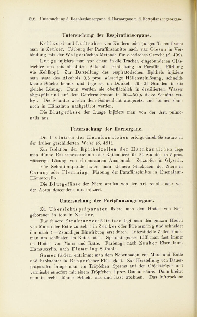 Untersuchung (1er Respirationsorgane. Kehlkopf und Luftröhre von Kindern oder jungen Tieren fixiere man in Zenker. Färbung der Paraffinschnitte nach van Gieson in Ver- bindung mit der Weigert’schen Methode für elastisches Gewebe (S. 499). Lunge injiziere man von einem in die Trachea eingebundenen Glas- trichter aus mit absolutem Alkohol. Einbettung in Paraffin. Färbung wie Kehlkopf. Zur Darstellung des respiratorischen Epithels injiziere man statt des Alkohols 0,5 proz. wässerige Höllensteinlösung, schneide kleine Stücke heraus und lege sie im Dunkeln für 24 Stunden in die gleiche Lösung. Dann werden sie oberflächlich in destilliertem Wasser abgespült und auf dem Gefriermikrotom in 20—50 /u dicke Schnitte zer- legt. Die Schnitte werden dem Sonnenlicht ausgesetzt und können dann noch in Hämalaun nachgefärbt werden. Die Blutgefässe der Lunge injiziert man von der Art. pulmo- nalis aus. Untersuchung der Harnorgane. Die Isolation der Harnkanälchen erfolgt durch Salzsäure in der früher geschilderten Weise (S. 481). Zur Isolation der Epithelzellen der Harnkanälchen lege man dünne Rasiermesserschnitte der Rattenniere für 24 Stunden in 5 proz. wässerige Lösung von chromsaurem Ammoniak. Zerzupfen in Glyzerin. Für Schnittpräparate fixiere man kleinere Stückchen der Niere in Carnoy oder Flemming. Färbung der Paraffinschnitte in Eisenalaun- Hämatoxylin. Die Blutgefässe der Niere werden von der Art. renalis oder von der Aorta descendens aus injiziert. Untersuchung der Fortpllanzungsorgane. Zu Übersichtspräparaten fixiere man den Hoden von Neu- geborenen in toto in Zenker. Für feinere Strukturverhältnisse legt man den ganzen Hoden von Maus oder Ratte zunächst in Zenker oder Flemming und schneidet ihn nach 1—2 ständiger Einwirkung erst durch. Interstitielle Zellen findet man am schönsten im Katerhoden. Spermatogenese trifft man fast immer im Hoden von Maus und Ratte. Färbung: nach Zenker Eisenalaun- Hämatoxylin, nach Flemming Safranin. Samen fäden entnimmt man dem Nebenhoden von Maus und Ratte und beobachtet in Ringer’scher Flüssigkeit. Zur Herstellung von Dauer- präparaten bringe man ein Tröpfchen Sperma auf den Objektträger und vermische es sofort mit einem Tröpfchen 1 proz. Osmiumsäure. Dann breitet man in recht dünner Schicht aus und lässt trocknen. Das lufttrockene