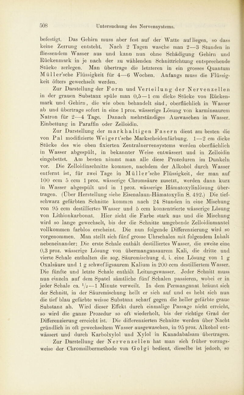 befestigt. Das Gehirn muss aber fest auf der Watte auf liegen, so dass keine Zerrung entsteht. Nach 2 Tagen wasche man 2—3 Stunden in fliessendem Wasser aus und kann nun ohne Schädigung Gehirn und Rückenmark in je nach der zu wählenden Schnittrichtung entsprechende Stücke zerlegen. Man übertrage die letzteren in ein grosses Quantum Mü 11 er’sche Flüssigkeit für 4—6 Wochen. Anfangs muss die Flüssig- keit öfters gewechselt werden. Zur Darstellung der Form und Vertei lu n g der Nervenzellen in der grauen Substanz spüle man 0,5 — 1 cm dicke Stücke von Rücken- mark und Gehirn, die wie oben behandelt sind, oberflächlich in Wasser ab und übertrage sofort in eine 1 proz. wässerige Lösung von karminsaurem Natron für 2—4 Tage. Danach mehrstündiges Auswaschen in Wasser. Einbettung in Paraffin oder Zelloidin. Zur Darstellung der mark haltigen Fasern dient am besten die von Pal modifizierte Weigert’sche Markscheidenfärbung. 1—2 cm dicke Stücke des wie oben fixierten Zentralnervensystems werden oberflächlich in Wasser abgespült, in bekannter Weise entwässert und in Zelloidin eingebettet. Am besten nimmt man alle diese Prozeduren im Dunkeln vor. Die Zelloidinschnitte kommen, nachdem der Alkohol durch Wasser entfernt ist, für zwei Tage in Miiller’sche Flüssigkeit, der man auf 100 ccm 5 ccm 1 proz. wässerige Chromsäure zusetzt, werden dann kurz in Wasser abgespült und in 1 proz. wässerige Hämatoxylinlösung über- tragen. (Über Herstellung siehe Eisenalaun-Hämatoxylin S. 492.) Die tief- schwarz gefärbten Schnitte kommen nach 24 Stunden in eine Mischung von 95 ccm destilliertes Wasser und 5 ccm konzentrierte wässerige Lösung von Lithionkarbonat. Hier zieht die Farbe stark aus und die Mischung wird so lange gewechselt, bis der die Schnitte umgebende Zelloidinmantel vollkommen farblos erscheint. Die nun folgende Differenzierung wird so vorgenommen. Man stellt sich fünf grosse Uhrschalen mit folgendem Inhalt nebeneinander: Die erste Schale enthält destilliertes Wasser, die zweite eine 0,3 proz. wässerige Lösung von übermangansaurem Kali, die dritte und vierte Schale enthalten die sog. Säuremischung d. i. eine Lösung von 1 g Oxalsäure und 1 g schwefligsaurem Kalium in 200 ccm destilliertem Wasser. Die fünfte und letzte Schale enthält Leitungswasser. Jeder Schnitt muss nun einzeln auf dem Spatel sämtliche fünf Schalen passieren, wobei er in jeder Schale ca. V2 — 1 Minute verweilt. In dem Permanganat bräunt sich der Schnitt, in der Säuremischung hellt er sich auf und es hebt sich nun die tief blau gefärbte weisse Substanz scharf gegen die heller gefärbte graue Substanz ab. Wird dieser Effekt durch einmalige Passage nicht erreicht, so wird die ganze Prozedur so oft wiederholt, bis der richtige Grad der Differenzierung erreicht ist. Die differenzierten Schnitte werden über Nacht gründlich in oft gewechseltem Wasser ausgewaschen, in 95 proz. Alkohol ent- wässert und durch Karbolxylol und Xylol in Kanadabalsam übertragen. Zur Darstellung der Nervenzellen hat man sich früher vorzugs- weise der Chromsilbermethode von Golgi bedient, dieselbe ist jedoch, so