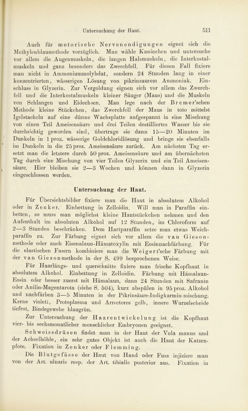 Auch für motorische Nervenendigungen eignet sich die Methylenblaumethode vorzüglich. Man wähle Kaninchen und untersuche vor allem die Augenmuskeln, die langen Halsmuskeln, die Interkostal- muskeln und ganz besonders das Zwerchfell. Für diesen Fall fixiere man nicht in Ammoniummolybdat, sondern 24 Stunden lang in einer konzentrierten, wässerigen Lösung von pikrinsaurem Ammoniak. Ein- schluss in Glyzerin. Zur Vergoldung eignen sich vor allem das Zwerch- fell und die Interkostalmuskeln kleiner Säuger (Maus) und die Muskeln von Schlangen und Eidechsen. Man lege nach der Bremer’schen Methode kleine Stückchen, das Zwerchfell der Maus in toto mittelst Igelstacheln auf eine dünne Wachsplatte aufgespannt in eine Mischung von einen Teil Ameisensäure und drei Teilen destilliertes Wasser bis sie durchsichtig geworden sind, übertrage sie dann 15—20 Minuten im Dunkeln in 1 proz. wässerige Goldchloridlösung und bringe sie ebenfalls im Dunkeln in die 25 proz. Ameisensäure zurück. Am nächsten Tag er- setzt man die letztere durch 50 proz. Ameisensäure und am übernächsten Tag durch eine Mischung von vier Teilen Glyzerin und ein Teil Ameisen- säure. Hier bleiben sie 2—3 Wochen und können dann in Glyzerin eingeschlossen werden. Untersuchung der Haut. Für Übersichtsbilder fixiere man die Haut in absolutem Alkohol oder in Zenker. Einbettung in Zelloidin. Will man in Paraffin ein- betten, so muss man möglichst kleine Hautstückchen nehmen und den Aufenthalt im absoluten Alkohol auf 12 Stunden, im Chloroform auf 2—3 Stunden beschränken. Dem Hartparaffin setze man etwas Weich- paraffin zu. Zur Färbung eignet sich vor allem die van Gieson- methode oder auch Eisenalaun-Hämatoxylin mit Eosinnachfärbung. Für die elastischen Fasern kombiniere man die Weigert’sclie Färbung mit der van Gieson methode in der S. 499 besprochenen Weise. Für Haarlängs- und querschnitte fixiere man frische Kopfhaut in absolutem Alkohol. Einbettung in Zelloidin. Färbung mit Hämalaun- Eosin oder besser zuerst mit Hämalaun, dann 24 Stunden mit Safranin oder Anilin-Magentarota (siehe S. 504), kurz abspülen in 95 proz. Alkohol und nachfärben 3—5 Minuten in der Pikrinsäure-Indigkarmin-mischuns:. Kerne violett, Protoplasma und Arrectores gelb, innere Wurzelscheide tiefrot. Bindegewebe blaugrün. Zur Untersuchung der Haarentwickelung ist die Kopfhaut vier- bis sechsmonatlicher menschlicher Embryonen geeignet. Schweissdrüsen findet man in der Haut der Vola manus und der Achselhöhle, ein sehr gutes Objekt ist auch die Haut der Katzen- pfote. Fixation in Zenker oder Flemming. Die Blutgefässe der Haut von Pfand oder Fuss injiziere man von der Art. ulnaris resp. der Art. tibialis posterior aus. Fixation in