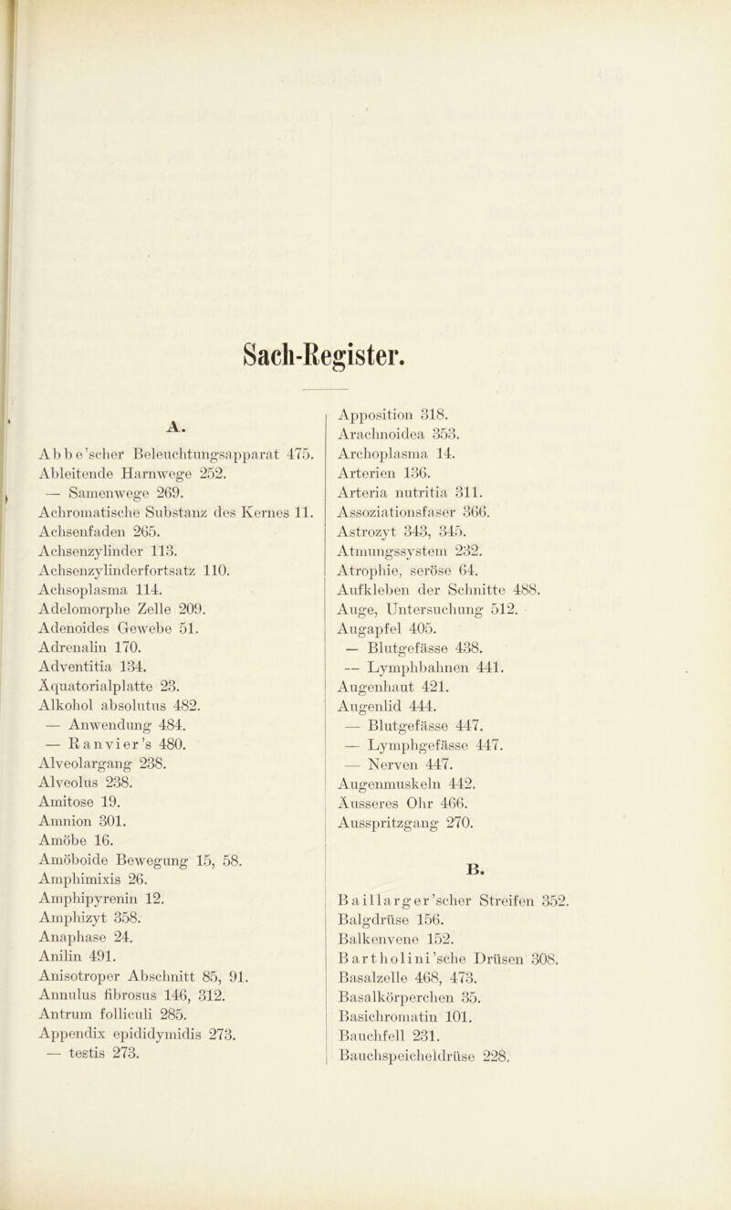 Sach-Register. A. Abbe’scher Beleucbtungsapparat 475. Ableitende Harnwege 252. — Samenwege 269. Achromatische Substanz des Kernes 11. Achsenfaden 265. Achsenzylinder 113. Achsenzylinderfortsatz 110. Achsoplasma 114. Adelomorphe Zelle 209. Adenoides Gewebe 51. Adrenalin 170. Adventitia 134. Äquatorialplatte 23. Alkohol absolutus 482. — Anwendung 484. — Ranvier’s 480. Alveolargang 238. Alveolus 238. Amitose 19. Amnion 301. Amöbe 16. Amöboide Bewegung 15, 58. Amphimixis 26. Amphipyrenin 12. Amphizyt 358. Anaphase 24. Anilin 491. Anisotroper Abschnitt 85, 91. Annulus fibrosus 146, 312. Antrum folliculi 285. Appendix epididymidis 273. — testis 273. Apposition 318. Arachnoidea 353. Archoplasma 14. Arterien 136. Arteria nutritia 311. Assoziationsfaser 366. Astrozyt 343, 345. Atmungssystem 232. Atrophie, seröse 64. Aufkleben der Schnitte 488. Auge, Untersuchung 512. Augapfel 405. — Blutgefässe 438. — Lymphbahnen 441. Augenhaut 421. Augenlid 444. — Blutgefässe 447. — Lymphgefässe 447. — Nerven 447. Augenmuskeln 442. Äusseres Ohr 466. Ausspritzgang 270. | Baillarger’scher Streifen 35 Balgdrüse 156. Balkenvene 152. Bartholini’sclie Drüsen 308. Basalzelle 468, 473. Basalkörperchen 35. I Basichromatin 101. Bauchfell 231. j Bauchspeicheldrüse 228.