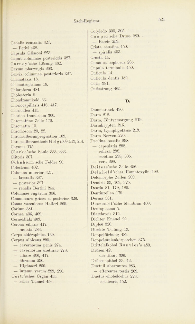 Canalis centralis 327. — Petiti 438. Capsula Glissoni 223. Caput columnae posterioris 327. Carnoy’sche Lösung 482. Cavum pharyngis 203. Cervix columnae posterioris 327. Chemotaxis 18. Chemotropismus 18. Chloroform 484. Cholesterin 9. Chondromukoid 66. Choriocapillaris 416, 417. Chorioidea 415. Chorion frondosum 300. Chromaffine Zelle 170. Chromatin 10. Chromosom 20, 22. Chromsilberimpregnation 109. Chromsilbermethode Golgi509,513,514. Chymus 175. Clarke ’sclie Säule 333, 336. Clitoris 307. Cohnheim’sche Felder 90. Colostrum 402. Columna anterior 327. — lateralis 327. — posterior 327. — renalis Bertini 244. Columnae rugarum 306. Commissura grisea s. posterior 326. Conus vasculosus Halleri 269. Corium 381. Cornea 406, 409. Cornealfalz 409. Corona ciliaris 417. — radiata 286. Corps siderophiles 169. Corpus albicans 290. — cavernosum penis 274. — cavernosum urethrae 278. — ciliare 406, 417. — fibrosum 290. — Highmori 260. — luteum verum 289, 290. Corti’sches Organ 455. — scher Tunnel 456. Cotyledo 300, 305. Cowper ’sche Drüse 280. • — Faszie 259. Crista acustica 450. — spiralis 453. Crusta 14. Cumulus oophorus 285. Cupula terminalis 450. Cuticula 14. Cuticula dentis 182. Cutis 381. Cutisstrang 465. D. Dammarlack 490. Darm 212. Darm, Blutversorgung 219. Darmkrypten 216. Darm, Lymphgefässe 219. Darm Nerven 220. Decidua basalis 298. — capsularis 298. — reflexa 298. — serotina 298, 305. — vera 298. Deiters’sche Zelle 456. Delafield’sclies Hämatoxylin 492. Delomorphe Zellen 209. Dendrit 99, 109, 325. Dentin 81, 179, 180. Dentinzellen 179. Derma 381. Descemet’sche Membran 409. Deutoplasma 7. Diarthrosis 312. Dichter Knäuel 22. | Diploe 320. Direkte Teilung 19. Doppelfärbung 489. Doppelsäulenkörperchen 375. Drittelalkohol ßanvier’s 480. Drüsen 42. — der Haut 396. Drüsenepithel 33, 42. Ductuli aberrantes 283. — efferentes testis 269. Ductus choledochus 226. — cochlearis 452.