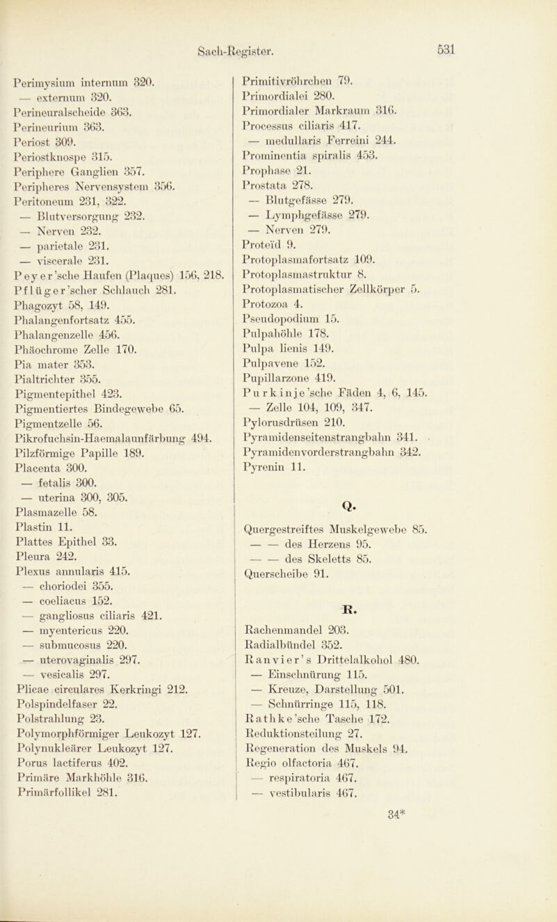 Perimysium internum 320. — extemum 320. Perineuralscheide 363. Perineurium 363. Periost 309. Periostknospe 315. Periphere Ganglien 357. Peripheres Nervensystem 356. Peritoneum 231, 322. — Blutversorgung 232. — Nerven 232. — parietale 231. — viscerale 231. Peyer’sche Haufen (Plaques) 156, 218. Pf lüg er ’scher Schlauch 281. Phagozyt 58, 149. Phalangenfortsatz 455. Phalangenzelle 456. Phäochrome Zelle 170. Pia mater 353. Pialtrichter 355. Pigmentepithel 423. Pigmentiertes Bindegewebe 65. Pigmentzelle 56. Pikrofuchsin-Haemalaunfärbung 494. Pilzförmige Papille 189. Placenta 300. — fetalis 300. — uterina 300, 305. Plasmazelle 58. Plastin 11. Plattes Epithel 33. Pleura 242. Plexus annularis 415. — choriodei 355. — coeliacus 152. — gangliosus ciliaris 421. — myentericus 220. — submucosus 220. — uterovaginalis 297. — vesicalis 297. Plicae circulares Kerkringi 212. Polspindelfaser 22. Polstrahlung 23. Polymorphförmiger Leukozyt 127. Polynukleärer Leukozyt 127. Porus lactiferus 402. Primäre Markhöhle 316. Primärfollikel 281. Primitivröhrchen 79. Primordialei 280. Primordialer Markraum 316. Processus ciliaris 417. — medullaris Ferreini 244. Prominentia spiralis 453. Prophase 21. Prostata 278. — Blutgefässe 279. — Lymphgefässe 279. — Nerven 279. Proteid 9. Protoplasmafortsatz 109. Protoplasmastruktur 8. Protoplasmatischer Zellkörper 5. Protozoa 4. Pseudopodium 15. Pulpahöhle 178. Pulpa lienis 149. Pulpavene 152. Pupillarzone 419. Purkinje ’sche Fäden 4, 6, 145. — Zelle 104, 109, 347. Pylorusdrüsen 210. Pyramidenseitenstrangbahn 341. Pyramidenvorderstrangbahn 342. Pyrenin 11. Q. Quergestreiftes Muskelgewebe 85. — — des Herzens 95. — — des Skeletts 85. Querscheibe 91. R. Rachenmandel 203. Radialbündel 352. Ranvier’s Drittelalkohol 480. — Einschnürung 115. — Kreuze, Darstellung 501. — Schnürringe 115, 118. R a t h k e ’sche Tasche 172. Reduktionsteilung 27. Regeneration des Muskels 94. Regio olfactoria 467. — respiratoria 467. — vestibularis 467. 34*