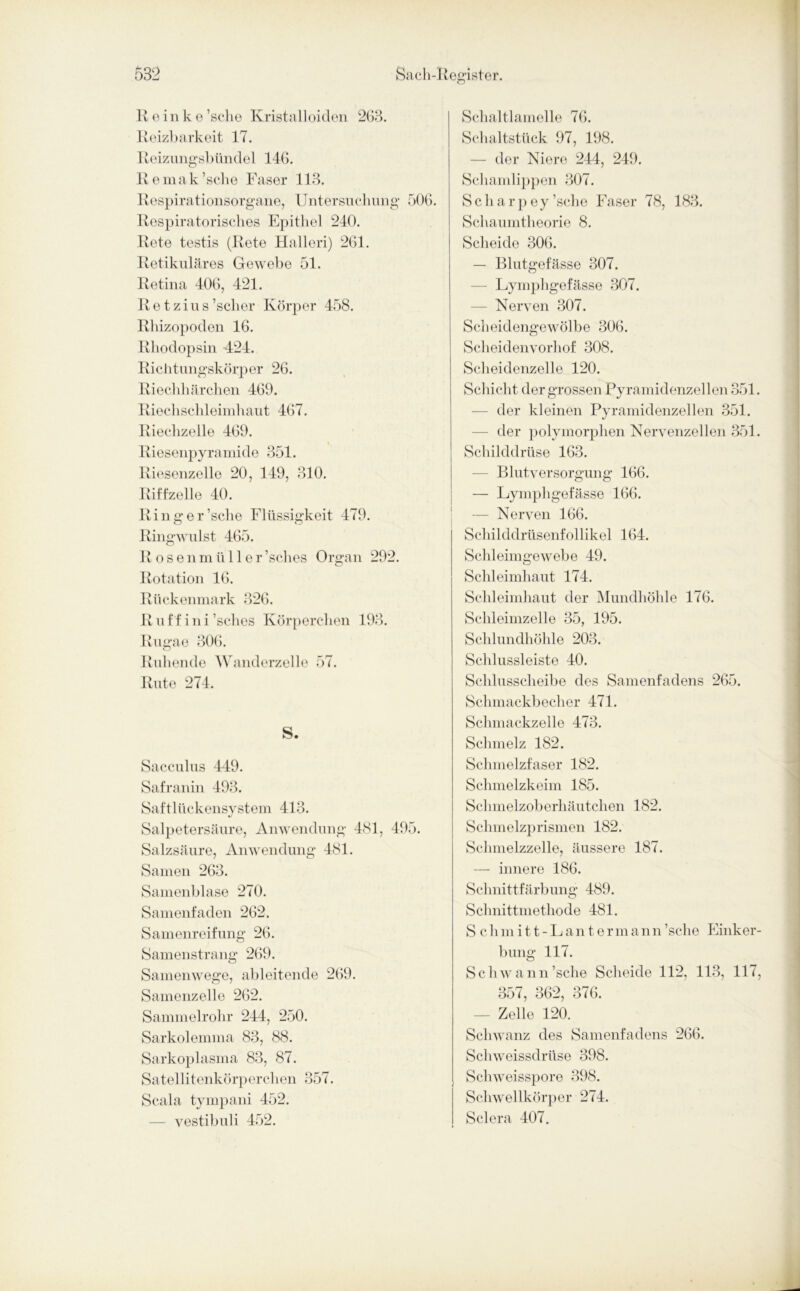 R e in ke’sche Kristalloiden 263. Reizbarkeit 17. Reizungsbiindel 146. Remak’sche Faser 113. Respirationsorgane, Untersuchung 506. Respiratorisches Epithel 240. Rete testis (Rete Halleri) 261. Retikuläres Gewebe 51. Retina 406, 421. R e t z i u s ’scher Körper 458. Rhizopoden 16. Rhodopsin 424. Richtungskörper 26. Riechhärchen 469. Riechschleimhaut 467. Riechzelle 469. Riesenpyramide 351. Riesenzelle 20, 149, 310. Riffzelle 40. Ringer’sche Flüssigkeit 479. Ringwulst 465. R osenmiiller’sches Organ 292. Rotation 16. Rückenmark 326. Ruf f ini’sches Körperchen 193. Rugae 306. Ruhende Wanderzelle 57. Rute 274. S. Sacculus 449. Safranin 493. Saftlückensystem 413. Salpetersäure, Anwendung 481, 495. Salzsäure, Anwendung 481. Samen 263. Samenblase 270. Samenfaden 262. Samenreifung 26. Samenstrang 269. Samenwege, ableitende 269. Samenzelle 262. Sammelrohr 244, 250. Sarkolemma 83, 88. Sarkoplasma 83, 87. Satel 1 itenkörperclien 357. Scala tympani 452. — vestibuli 452. Schaltlamelle 76. Schaltstück 97, 198. — der Niere 244, 249. Schamlippen 307. S c h a r p e y ’sche Faser 78, 183. Schaumtheorie 8. Scheide 306. — Blutgefässe 307. — Lymphgefässe 307. — Nerven 307. Scheidengewölbe 306. Scheidenvorhof 308. Scheidenzelle 120. Schicht der grossen Pyramidenzellen 351. der kleinen Pyramidenzellen 351. — der polymorphen Nervenzellen 351. Schilddrüse 163. — Blutversorgung 166. — Lymphgefässe 166. — Nerven 166. Schilddrüsenfollikel 164. Schleimgewebe 49. Schleimhaut 174. Schleimhaut der Mundhöhle 176. Schleimzelle 35, 195. Schlundhöhle 203. Schlussleiste 40. Schlusscheibe des Samenfadens 265. Schmackbecher 471. Schmackzelle 473. Schmelz 182. Schmelzfaser 182. Schmelzkeim 185. Schmelzoberhäutchen 182. Schmelzprismen 182. Schmelzzelle, äussere 187. — innere 186. Schnittfärbung 489. Schnittmethode 481. Schmitt-Lantermann’sche Einker- bung 117. Schwann’sche Scheide 112, 113, 117, 357, 362, 376. — Zelle 120. Schwanz des Samenfadens 266. Schweissdrüse 398. Schweisspore 398. Schwellkörper 274. Sclera 407.