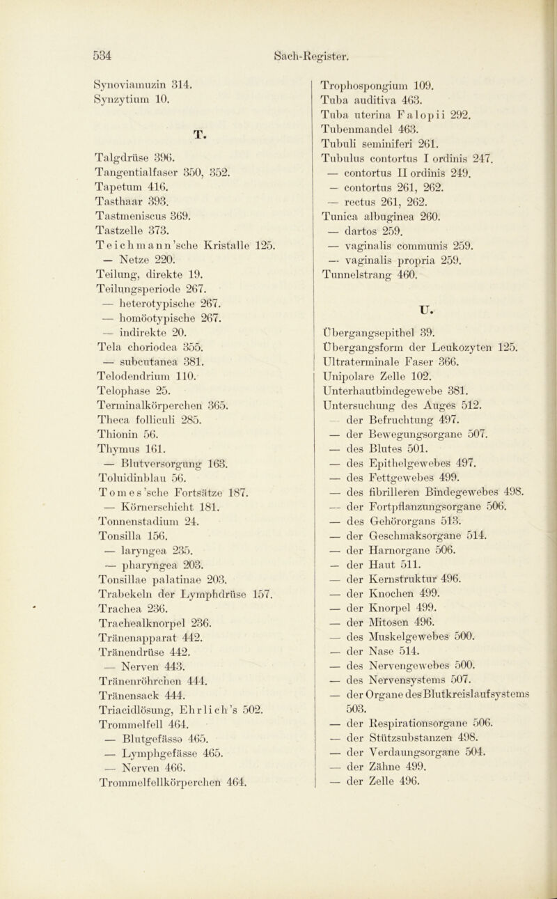 Synoviamuzin 314. Synzytium 10. T. Talgdrüse 390. Tangentialfaser 350, 352. Tapetum 416. Tasthaar 393. Tastmeniscns 369. Tastzelle 373. Teichmann’sche Kristalle 125. — Netze 220. Teilung, direkte 19. Teilungsperiode 267. — heterotypische 267. — homöotypische 267. — indirekte 20. Tela choriodea 355. — subcutanea 381. Telodendrium 110. Telophase 25. Terminalkörperchen 365. Theca folliculi 285. Thionin 56. Thymus 161. — Blutversorgung 163. Toluidinblau 56. Tomes’sche Fortsätze 187. — Körnerschicht 181. Tonnenstadium 24. Tonsilla 156. — laryngea 235. — pliaryngea 203. Tonsillae palatinae 203. Trabekeln der Lymphdrüse 157. Trachea 236. Trachealknorpel 236. Tränenapparat 442. Tränendrüse 442. — Nerven 443. Tränenröhrchen 444. Tränensack 444. Triacidlösung, Eh r 1 i ch ’s 502. Trommelfell 464. — Blutgefässe 465. — Lymphgefässe 465. — Nerven 466. Trommelfellkörperchen 464. Trophospongium 109. Tuba auditiva 463. Tuba uterina Falopii 292. Tubenmandel 463. Tubuli seminiferi 261. Tubulus contortus I ordinis 247. — contortus II ordinis 249. — contortus 261, 262. — rectus 261, 262. Tunica albuginea 260. — dar tos 259. — vaginalis communis 259. — vaginalis propria 259. Tunnelstrang 460. U. Übergangsepithel 39. Übergangsform der Leukozyten 125. Ultraterminale Faser 366. Unipolare Zelle 102. Unterhautbindegewebe 381. Untersuchung des Auges 512. der Befruchtung 497. — der Bewegungsorgane 507. — des Blutes 501. — des Epithelgewebes 497. — des Fettgewebes 499. — des fibrilleren Bindegewebes 498. — der Fortpflanzungsorgane 506. — des Gehörorgans 513. — der Geschmaksorgane 514. — der Harnorgane 506. — der Haut 511. — der Kernstruktur 496. — der Knochen 499. — der Knorpel 499. — der Mitosen 496. — des Muskelgewebes 500. — der Nase 514. — des Nervengewebes 500. — des Nervensystems 507. — der Organe des Blutkreislaufsystems 503. — der Respirationsorgane 506. — der Stützsubstanzen 498. — der Verdaungsorgane 504. — der Zähne 499. — der Zelle 496.