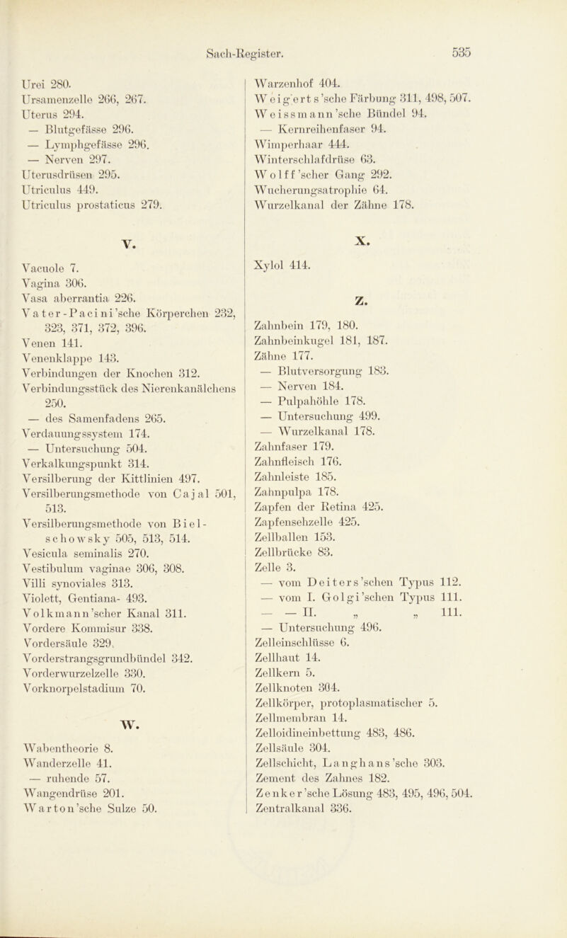 Urei 280. Ursamenzelle 266, 267. Uterus 294. — Blutgefässe 296. — Lymphgefässe 296. — Nerven 297. Uterusdrüsen 295. Utriculus 449. Utriculus prostaticus 279. Y. Vacuole 7. Vagina 306. Vasa aberrantia 226. Vater - Pacini ’sche Körperchen 232, 323, 371, 372, 396. Venen 141. Venenklappe 143. Verbindungen der Knochen 312. Verbindungsstück des Nierenkanälchens 250. — des Samenfadens 265. Verdauungssystem 174. — Untersuchung 504. Verkalkungspunkt 314. Versilberung der Kittlinien 497. Versilberungsmethode von Cajal 501, 513. Versilberungsmethode von Biel- schowsky 505, 513, 514. Vesicula seminalis 270. Vestibulum vaginae 306, 308. Villi synoviales 313. Violett, Gentiana- 493. Volkmann’scher Kanal 311. Vordere Kommisur 338. Vordersäule 329, Vorderstrangsgrundbilndel 342. Vorderwurzelzelle 330. Vorknorpelstadium 70. W. Wabentheorie 8. Wanderzelle 41. — ruhende 57. Wangendrüse 201. Warton’sche Sülze 50. Warzenhof 404. W eig'ert s ’sche Färbung 311, 498, 507. Weissmann ’sche Bündel 94. — Kernreihenfaser 94. Wimperhaar 444. Winterschlaf driise 63. W o 1 f f ’scher Gang 292. Wucherungsatrophie 64. Wurzelkanal der Zähne 178. X. Xylol 414. Z. Zahnbein 179, 180. Zahnbeinkugel 181, 187. Zähne 177. — Blutversorgung 183. — Nerven 184. — Pulpahöhle 178. — Untersuchung 499. — Wurzelkanal 178. Zahnfaser 179. Zahnfleisch 176. Zahnleiste 185. Zahnpulpa 178. Zapfen der Retina 425. Zapfensehzelle 425. Zellballen 153. Zellbrücke 83. Zelle 3. — vom Deiters ’schen Typus 112. — vom I. Golgi’schen Typus 111. — - II. „ „ 111. — Untersuchung 496. Zelleinschlüsse 6. Zellhaut 14. Zellkern 5. Zellknoten 304. Zellkörper, protoplasmatischer 5. Zellmembran 14. Zelloidineinbettung 483, 486. Zellsäule 304. Zellschicht, L a n g h a n s ’sclio 303. Zement des Zahnes 182. Zenker ’sche Lösung 483, 495, 496, 504. Zentralkanal 336.