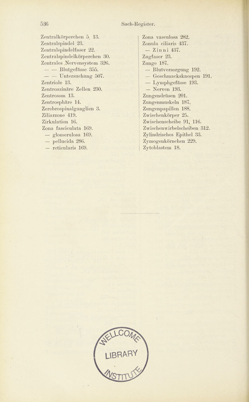 Zentralkörperchen 5, 13. Zentralspindel 23. Zentralspindelfaser 22. Zentralspindelkörperchen 30. Zentrales Nervensystem 326. Blutgefässe 355. Untersuchung 507. Zentriole 13. Zentroazinäre Zellen 230. Zentrosom 13. Zentrosphäre 14. Zerebrospinalganglien 3. Ziliarzone 419. Zirkulation 16. Zona fasciculata 169. — glomerulosa 169. — pellucida 286. — reticularis 169. Zona vasculosa 282. Zonula ciliaris 437. — Zinni 437. Zugfaser 23. Zunge 187. — Blutversorgung 192. — Geschmacksknospen 191. — Lymphgefässe 193. — Nerven 193. Zungendrüsen 201. Zungenmuskoln 187. Zungenpapillen 188. Zwischenkörper 25. Zwischenscheibe 91, 116. Zwischenwirbelscheiben 312. Zylindrisches Epithel 33. Zymogenkörnchen 229. Zytoblastem 18. LIBRARY