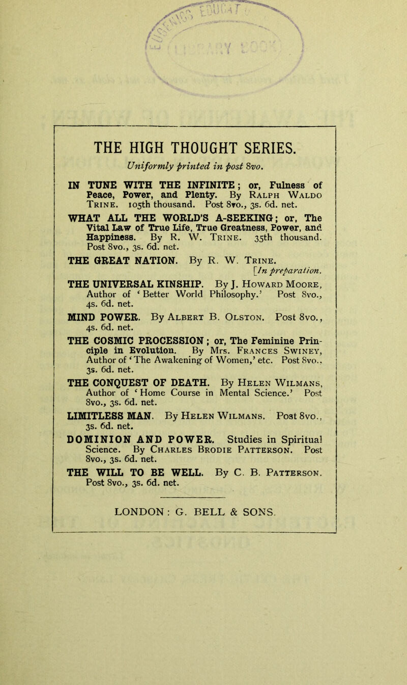 THE HIGH THOUGHT SERIES. Uniformly printed in fost Sw. IN TUNE WITH THE INFINITE; or, Fulness of Peace, Power, and Plenty. By Ralph Waldo Trine. 105th thousand. Post 8ro., 3s. 6d. net. WHAT ALL THE WORLD’S A-SEEKING; or. The Vital Law of True Life, True Greatness, Power, and Happiness. By R. W. Trine. 35th thousand. Post 8vo., 3s. 6d. net. THE GREAT NATION. By R. W. Trine. [/« preparation. THE UNIVERSAL KINSHIP. By J. Howard Moore, Author of ‘ Better World Philosophy.’ Post 8vo., 4s. 6d. net. MIND POWER. By Albert B. Olston. PostSvo., 4s. 6d. net. THE COSMIC PROCESSION; or. The Feminine Prin- ciple in Evolution. By Mrs. Frances Swiney, Author of ‘The Awakening of Women,’ etc. Post 8vo., 3s. 6d. net. THE CONQUEST OF DEATH. By Helen Wilmans, Author of ‘ Home Course in Mental Science.’ Post 8vo., 3s. 6d. net. LIMITLESS MAN. By Helen Wilmans. Post 8vo., 3s. 6d. net. DOMINION AND POWER. Studies in Spiritual Science. By Charles Brodie Patterson. Post 8vo., 3s. 6d. net. THE WILL TO BE WELL. By C. B. Patterson. Post 8vo., 3s. 6d. net. LONDON : G. BELL & SONS.