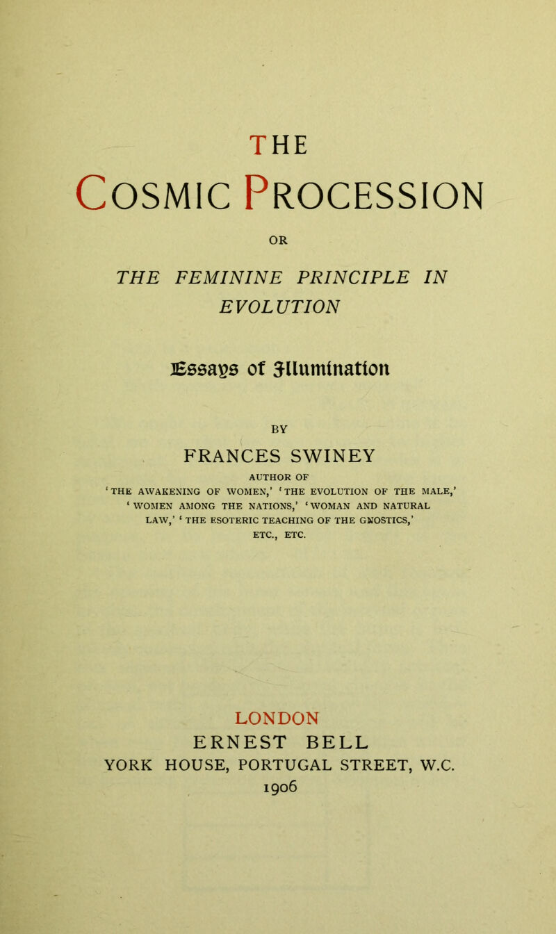 THE Cosmic Procession OR THE FEMININE PRINCIPLE IN EVOLUTION iBssa^s Of 5llumtnatton BY FRANCES SWINEY AUTHOR OF ‘THE AWAKENING OF WOMEN,’ ‘THE EVOLUTION OF THE MALE,’ ‘ WOMEN AMONG THE NATIONS,’ ‘ WOMAN AND NATURAL LAW,’ ‘ THE ESOTERIC TEACHING OF THE GNOSTICS,’ ETC., ETC. LONDON ERNEST BELL YORK HOUSE, PORTUGAL STREET, W.C. 1906
