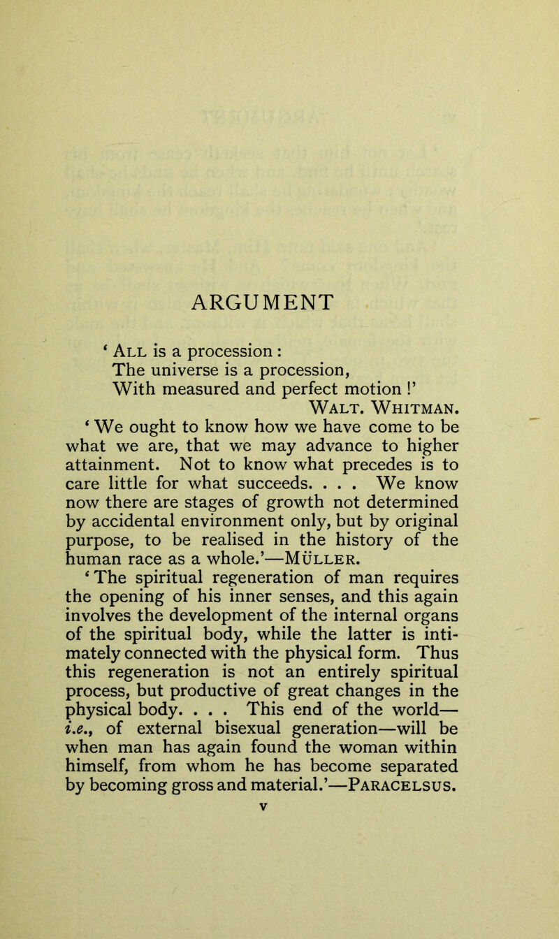 ARGUMENT ‘ All is a procession : The universe is a procession, With measured and perfect motion !’ Walt. Whitman. ‘ We ought to know how we have come to be what we are, that we may advance to higher attainment. Not to know what precedes is to care little for what succeeds. . . . We know now there are stages of growth not determined by accidental environment only, but by original purpose, to be realised in the history of the human race as a whole.’—Muller. ‘The spiritual regeneration of man requires the opening of his inner senses, and this again involves the development of the internal organs of the spiritual body, while the latter is inti- mately connected with the physical form. Thus this regeneration is not an entirely spiritual process, but productive of great changes in the physical body. . . . This end of the world— i,e,, of external bisexual generation—will be when man has again found the woman within himself, from whom he has become separated by becoming gross and material.’—Paracelsus.