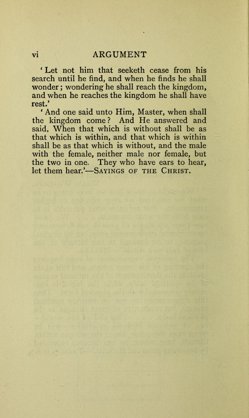 ‘ Let not him that seeketh cease from his search until he find, and when he finds he shall wonder; wondering he shall reach the kingdom, and when he reaches the kingdom he shall have rest.’ * And one said unto Him, Master, when shall the kingdom come ? And He answered and said, When that which is without shall be as that which is within, and that which is within shall be as that which is without, and the male with the female, neither male nor female, but the two in one. They who have ears to hear, let them hear.’—Sayings of the Christ.