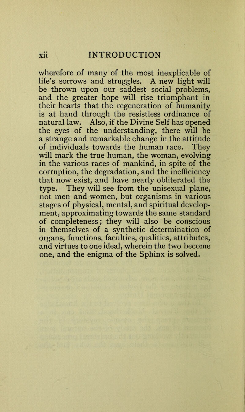 wherefore of many of the most inexplicable of life’s sorrows and struggles. A new light will be thrown upon our saddest social problems, and the greater hope will rise triumphant in their hearts that the regeneration of humanity is at hand through the resistless ordinance of natural law. Also, if the Divine Self has opened the eyes of the understanding, there will be a strange and remarkable change in the attitude of individuals towards the human race. They will mark the true human, the woman, evolving in the various races of mankind, in spite of the corruption, the degradation, and the inefficiency that now exist, and have nearly obliterated the type. They will see from the unisexual plane, not men and women, but organisms in various stages of physical, mental, and spiritual develop- ment, approximating towards the same standard of completeness; they will also be conscious in themselves of a synthetic determination of organs, functions, faculties, qualities, attributes, and virtues to one ideal, wherein the two become one, and the enigma of the Sphinx is solved.