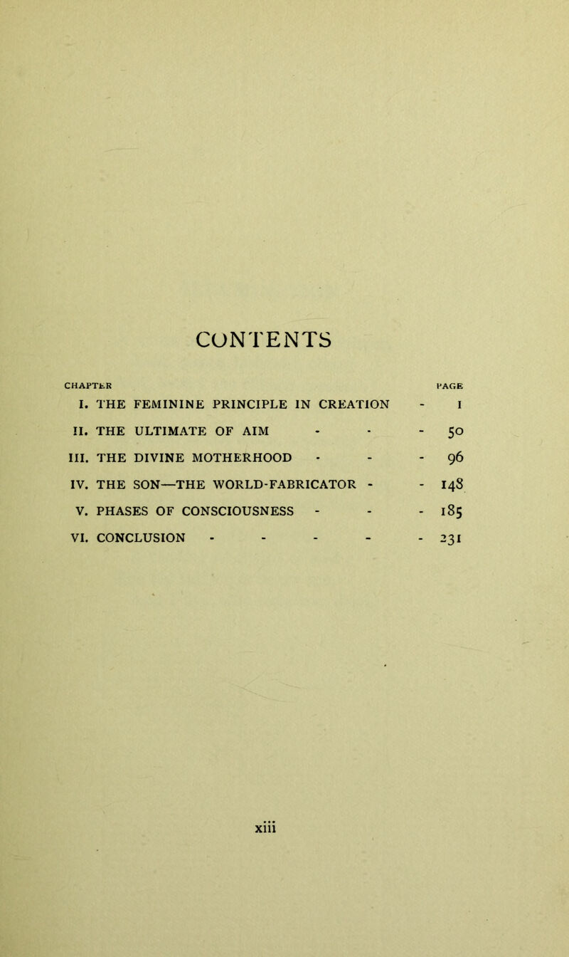 CONTENTS CHAPTER I. THE FEMININE PRINCIPLE IN CREATION II. THE ULTIMATE OF AIM III. THE DIVINE MOTHERHOOD IV. THE SON—THE WORLD-FABRICATOR - V. PHASES OF CONSCIOUSNESS - PAGE I ■ 50 - 96 - 148 - 185 - 231 VI. CONCLUSION
