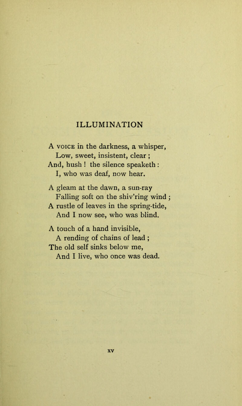 ILLUMINATION A VOICE in the darkness, a whisper, Low, sweet, insistent, clear; And, hush ! the silence speaketh : I, who was deaf, now hear. A gleam at the dawn, a sun-ray Falling soft on the shiv’ring wind ; A rustle of leaves in the spring-tide, And I now see, who was blind. A touch of a hand invisible, A rending of chains of lead ; The old self sinks below me. And I live, who once was dead.