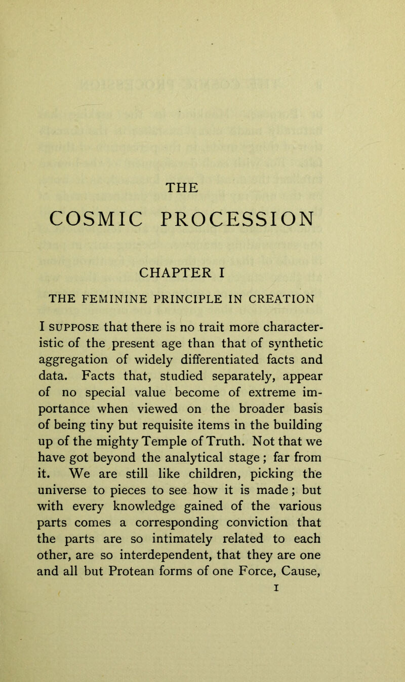 THE COSMIC PROCESSION CHAPTER I THE FEMININE PRINCIPLE IN CREATION I SUPPOSE that there is no trait more character- istic of the present age than that of synthetic aggregation of widely differentiated facts and data. Facts that, studied separately, appear of no special value become of extreme im- portance when viewed on the broader basis of being tiny but requisite items in the building up of the mighty Temple of Truth. Not that we have got beyond the analytical stage; far from it. We are still like children, picking the universe to pieces to see how it is made; but with every knowledge gained of the various parts comes a corresponding conviction that the parts are so intimately related to each other, are so interdependent, that they are one and all but Protean forms of one Force, Cause,