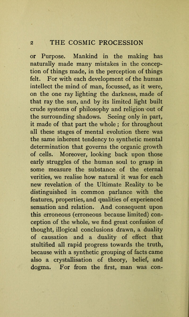 or Purpose. Mankind in the making has naturally made many mistakes in the concep- tion of things made, in the perception of things felt. For with each development of the human intellect the mind of man, focussed, as it were, on the one ray lighting the darkness, made of that ray the sun, and by its limited light built crude systems of philosophy and religion'Out of the surrounding shadows. Seeing only in part, it made of that part the whole ; for throughout all these stages of mental evolution there was the same inherent tendency to synthetic mental determination that governs the organic growth of cells. Moreover, looking back upon those early struggles of the human soul to grasp in some measure the substance of the eternal verities, we realise how natural it was for each new revelation of the Ultimate Reality to be distinguished in common parlance with the features, properties, and qualities of experienced sensation and relation. And consequent upon this erroneous (erroneous because limited) con- ception of the whole, we find great confusion of thought, illogical conclusions drawn, a duality of causation and a duality of effect that stultified all rapid progress towards the truth, because with a synthetic grouping of facts came also a crystallisation of theory, belief, and dogma. For from the first, man was con-