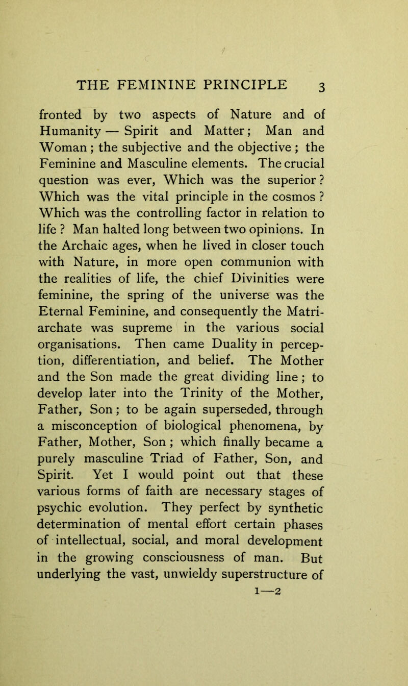 / THE FEMININE PRINCIPLE 3 fronted by two aspects of Nature and of Humanity—Spirit and Matter; Man and Woman ; the subjective and the objective ; the Feminine and Masculine elements. The crucial question was ever, Which was the superior ? Which was the vital principle in the cosmos ? Which was the controlling factor in relation to life ? Man halted long between two opinions. In the Archaic ages, when he lived in closer touch with Nature, in more open communion with the realities of life, the chief Divinities were feminine, the spring of the universe was the Eternal Feminine, and consequently the Matri- archate was supreme in the various social organisations. Then came Duality in percep- tion, differentiation, and belief. The Mother and the Son made the great dividing line; to develop later into the Trinity of the Mother, Father, Son; to be again superseded, through a misconception of biological phenomena, by Father, Mother, Son ; which finally became a purely masculine Triad of Father, Son, and Spirit. Yet I would point out that these various forms of faith are necessary stages of psychic evolution. They perfect by synthetic determination of mental effort certain phases of intellectual, social, and moral development in the growing consciousness of man. But underlying the vast, unwieldy superstructure of 1—2